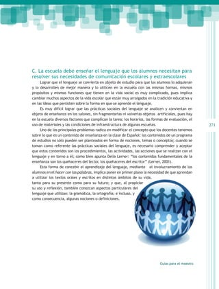 C. La escuela debe enseñar el lenguaje que los alumnos necesitan para
resolver sus necesidades de comunicación escolares y extraescolares
     Lograr que el lenguaje se convierta en objeto de estudio para que los alumnos lo adquieran
y lo desarrollen de mejor manera y lo utilicen en la escuela con las mismas formas, mismos
propósitos y mismas funciones que tienen en la vida social es muy complicado, pues implica
cambiar muchos aspectos de la vida escolar que están muy arraigados en la tradición educativa y
en las ideas que persisten sobre la forma en que se aprende el lenguaje.
     Es muy difícil lograr que las prácticas sociales del lenguaje se analicen y conviertan en
objeto de enseñanza en los salones, sin fragmentarlas ni volverlas objetos artificiales, pues hay
en la escuela diversos factores que complican la tarea: los horarios, las formas de evaluación, el
uso de materiales y las condiciones de infraestructura de algunas escuelas.                           271
     Uno de los principales problemas radica en modificar el concepto que los docentes tenemos
sobre lo que es un contenido de enseñanza en la clase de Español: los contenidos de un programa
de estudios no sólo pueden ser planteados en forma de nociones, temas o conceptos; cuando se
toman como referente las prácticas sociales del lenguaje, es necesario comprender y aceptar
que estos contenidos son los procedimientos, las actividades, las acciones que se realizan con el
lenguaje y en torno a él; como bien apunta Delia Lerner: “los contenidos fundamentales de la
enseñanza son los quehaceres del lector, los quehaceres del escritor” (Lerner, 2001).
     Esta forma de concebir el aprendizaje del lenguaje, mediante el involucramiento de los
alumnos en el hacer con las palabras, implica poner en primer plano la necesidad de que aprendan
a utilizar los textos orales y escritos en distintos ámbitos de su vida,
tanto para su presente como para su futuro; y que, al propiciar
su uso y reflexión, también conozcan aspectos particulares del
lenguaje que utilizan: la gramática, la ortografía; e incluso, y
como consecuencia, algunas nociones o definiciones.




                                                                              Guías para el maestro
 