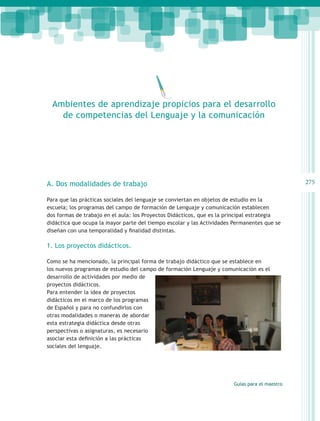 Ambientes de aprendizaje propicios para el desarrollo
    de competencias del Lenguaje y la comunicación




A. Dos modalidades de trabajo                                                                   275

Para que las prácticas sociales del lenguaje se conviertan en objetos de estudio en la
escuela; los programas del campo de formación de Lenguaje y comunicación establecen
dos formas de trabajo en el aula: los Proyectos Didácticos, que es la principal estrategia
didáctica que ocupa la mayor parte del tiempo escolar y las Actividades Permanentes que se
diseñan con una temporalidad y finalidad distintas.

1. Los proyectos didácticos.

Como se ha mencionado, la principal forma de trabajo didáctico que se establece en
los nuevos programas de estudio del campo de formación Lenguaje y comunicación es el
desarrollo de actividades por medio de
proyectos didácticos.
Para entender la idea de proyectos
didácticos en el marco de los programas
de Español y para no confundirlos con
otras modalidades o maneras de abordar
esta estrategia didáctica desde otras
perspectivas o asignaturas, es necesario
asociar esta definición a las prácticas
sociales del lenguaje.




                                                                        Guías para el maestro
 