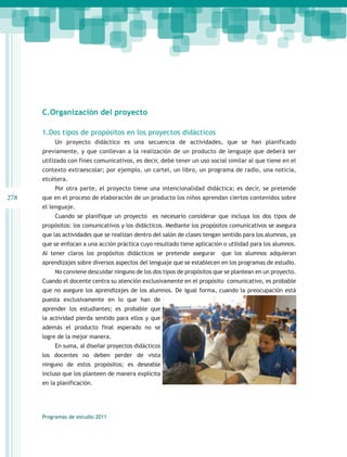 C.Organización del proyecto

      1.Dos tipos de propósitos en los proyectos didácticos
           Un proyecto didáctico es una secuencia de actividades, que se han planificado
      previamente, y que conllevan a la realización de un producto de lenguaje que deberá ser
      utilizado con fines comunicativos, es decir, debe tener un uso social similar al que tiene en el
      contexto extraescolar; por ejemplo, un cartel, un libro, un programa de radio, una noticia,
      etcétera.
           Por otra parte, el proyecto tiene una intencionalidad didáctica; es decir, se pretende
278   que en el proceso de elaboración de un producto los niños aprendan ciertos contenidos sobre
      el lenguaje.
           Cuando se planifique un proyecto es necesario considerar que incluya los dos tipos de
      propósitos: los comunicativos y los didácticos. Mediante los propósitos comunicativos se asegura
      que las actividades que se realizan dentro del salón de clases tengan sentido para los alumnos, ya
      que se enfocan a una acción práctica cuyo resultado tiene aplicación o utilidad para los alumnos.
      Al tener claros los propósitos didácticos se pretende asegurar       que los alumnos adquieran
      aprendizajes sobre diversos aspectos del lenguaje que se establecen en los programas de estudio.
           No conviene descuidar ninguno de los dos tipos de propósitos que se plantean en un proyecto.
      Cuando el docente centra su atención exclusivamente en el propósito comunicativo, es probable
      que no asegure los aprendizajes de los alumnos. De igual forma, cuando la preocupación está
      puesta exclusivamente en lo que han de
      aprender los estudiantes; es probable que
      la actividad pierda sentido para ellos y que
      además el producto final esperado no se
      logre de la mejor manera.
           En suma, al diseñar proyectos didácticos
      los docentes no deben perder de vista
      ninguno de estos propósitos; es deseable
      incluso que los planteen de manera explícita
      en la planificación.




      Programas de estudio 2011
 