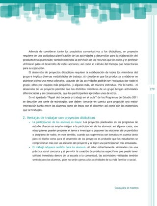 Además de considerar tanto los propósitos comunicativos y los didácticos, un proyecto
requiere de una cuidadosa planificación de las actividades a desarrollar para la elaboración del
producto final planteado; también necesita la previsión de los recursos que los niños y el profesor
utilizaran para el desarrollo de estas acciones; así como el cálculo del tiempo que nesecitaran
para su ejecución.
    El desarrollo de proyectos didácticos requiere la colaboración de todos los miembros del
grupo e implica diversas modalidades de trabajo. Al considerar que los productos a elaborar se
plantean como una meta colectiva, algunas de las actividades podrán ser realizadas por todo el
grupo, otras por equipos más pequeños, y algunas más, de manera individual. Por lo tanto, el
desarrollo de un proyecto permite que los distintos miembros de un grupo tengan actividades               279
diferenciadas y en consecuencia, que los participantes aprendan unos de otros.
    En el apartado “Papel del docente y trabajo en el aula” de los Programas de Estudio 2011
se describe una serie de estrategias que deben tomarse en cuenta para propiciar una mejor
interacción tanto entre los alumnos como de éstos con el docente; así como con los materiales
que se trabajan.

2. Ventajas de trabajar con proyectos didácticos
    •	 La participación de los alumnos es mayor. Los proyectos planteados en los programas de
        estudio ofrecen un amplio margen a la participación de los alumnos: en algunos casos, son
        ellos quienes pueden proponer el tema a investigar o proponer las secciones de un periódico
        o programa de radio; en este sentido, cuando sus sugerencias son tomadas en cuenta tanto
        para el diseño como para el desarrollo de los proyectos es probable que los estudiantes se
        comprometan más con las acciones del proyecto y se logre una participación más entusiasta.
    •	 El trabajo adquiere sentido para los alumnos. Al estar estrechamente vinculadas con una
        práctica social concreta y al permitir la creación de productos específicos que puede tener
        utilidad inmediata dentro de la escuela o la comunidad, las actividades realizadas tendrán
        sentido para los alumnos, pues no serán ajenas a las actividades de su vida familiar o social.




                                                                                  Guías para el maestro
 