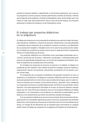 sarrollar el proyecto didáctico, dependiendo a cuál de ellos pertenezca, por lo que en
     los programas el primer proyecto siempre pertenecerá al ámbito de Estudio, mientras
     que el segundo al de Literatura y el tercero a Participación social, de tal manera que no se
     indica en cada caso dicha pertenencia. Para el caso del quinto bloque, los proyectos
     pertenecen al ámbito de Literatura y al de Participación social.




     El trabajo por proyectos didácticos
     en la asignatura

     El trabajo por proyectos es una propuesta de enseñanza que permite el logro de propó-
     sitos educativos, mediante un conjunto de acciones, interacciones y recursos planeados
     y orientados hacia la resolución de un problema o situación concreta y a la elaboración
     de una producción tangible o intangible (como en el caso de las producciones orales).
     Con el trabajo por proyectos se propone que el alumno aprenda al tener la experiencia
28   directa en el aprendizaje que se busca.
          Los proyectos didácticos son entendidos como actividades planificadas que in-
     volucran secuencias de acciones y reflexiones coordinadas e interrelacionadas para
     alcanzar los aprendizajes esperados que, en el caso de la asignatura de Español, favo-
     recen el desarrollo de competencias comunicativas.
          En el trabajo por proyectos los alumnos se acercan a la realidad, al trabajar con
     problemas que les interesan. Este método les permite investigar, proponer hipótesis y
     explicaciones, discutir sus opiniones, intercambiar comentarios con los demás y pro-
     bar nuevas ideas.
          En el desarrollo de un proyecto se identifican tres grandes momentos: el inicio, el
     desarrollo y la socialización. El trabajo por proyectos didácticos permite a los alumnos
     acercarse gradualmente al mundo de los usos sociales de la lengua, pues en cada mo-
     mento se requiere que movilicen conocimientos previos y aprendan otros, trabajando
     con situaciones cercanas a la cotidianeidad escolar, de tal forma que aprenden a hacer
     haciendo. Con esta organización del trabajo en el aula, los alumnos obtienen mayores
     logros que con otras formas de enseñanza, pues en los proyectos didácticos el trabajo
     colaborativo y los intercambios comunicativos son elementos fundamentales que se
     adecuan a las características que tienen las prácticas sociales del lenguaje.
          Con los proyectos didácticos se vincula el conocimiento del funcionamiento del len-
     guaje escrito con actividades significativas para los alumnos, propiciando que enfrenten
     situaciones comunicativas que favorezcan el descubrimiento de la funcionalidad de los
     textos y el manejo de los elementos que se requieren para comunicarse en cualquier
     ámbito social. El trabajo por proyectos en la asignatura de Español se fundamenta en:
 