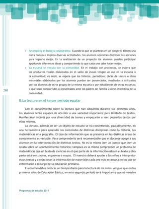 •	 	 e propicia el trabajo colaborativo. Cuando lo que se plantean en un proyecto tienen una
             S
              meta común o implica diversas actividades, los alumnos necesitan distribuir las acciones
              para lograrlo mejor. En la realización de un proyecto los alumnos pueden participar
              aportando diferentes ideas y compartiendo lo que cada uno sabe hacer mejor.
          •	 	La escuela se vincula con la comunidad. En el trabajo con proyectos, se espera que
              los productos finales elaborados en el salón de clases tengan un uso en la escuela o
              la comunidad; es decir, se espera que los folletos, periódicos, obras de teatro u otros
              materiales elaborados por los alumnos puedan ser presentados, mostrados o utilizados
              por los alumnos de otros grupos de la misma escuela o por estudiantes de otras escuelas;
              o que sean compartidos o presentados ante los padres de familia u otros miembros de la
280
              comunidad.

      D.La lectura en el tercer período escolar

          Con el conocimiento sobre la lectura que han adquirido durante sus primeros años,
      los alumnos serán capaces de acceder a una variedad importante pero limitada de textos.
      Manifestarán interés por una diversidad de temas y empezarán a leer pequeños textos por
      ellos mismos.
          La lectura, además de ser un objeto de estudio se irá convirtiendo, paulatinamente, en
      una herramienta para aprender los contenidos de distintas disciplinas como la historia, las
      matemáticas o la geografía. El tipo de información que se presenta en las distintas áreas de
      conocimiento es variable. Para comprenderlo será recomendable que el docente apoye a sus
      alumnos en la interpretación de distintos textos. No es lo mismo leer un cuento que leer un
      relato sobre un acontecimiento histórico; tampoco es lo mismo comprender un problema de
      matemáticas que un texto de ciencias en el que parte de la información está en el texto y otra
      parte está en cuadros, esquemas o mapas. El maestro deberá ayudar a los niños a interpretar
      estos textos y a relacionar la información de materiales cada vez más extensos con los que se
      enfrentarán a lo largo de la educación primaria.
          Es recomendable dedicar un tiempo diario para la lectura de los niños. Al igual que en los
      primeros años de Educación Básica, en este segundo período será importante que el maestro




      Programas de estudio 2011
 
