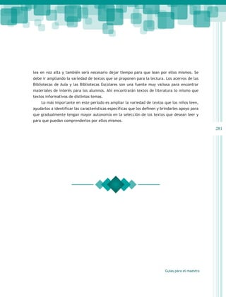 lea en voz alta y también será necesario dejar tiempo para que lean por ellos mismos. Se
debe ir ampliando la variedad de textos que se proponen para la lectura. Los acervos de las
Bibliotecas de Aula y las Bibliotecas Escolares son una fuente muy valiosa para encontrar
materiales de interés para los alumnos. Ahí encontrarán textos de literatura lo mismo que
textos informativos de distintos temas.
    Lo más importante en este período es ampliar la variedad de textos que los niños leen,
ayudarlos a identificar las características específicas que los definen y brindarles apoyo para
que gradualmente tengan mayor autonomía en la selección de los textos que desean leer y
para que puedan comprenderlos por ellos mismos.

                                                                                                   281




                                                                           Guías para el maestro
 