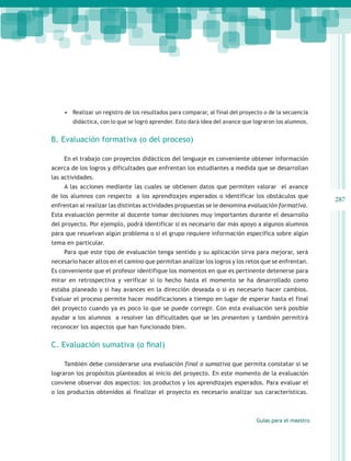 •	 Realizar un registro de los resultados para comparar, al final del proyecto o de la secuencia
        didáctica, con lo que se logró aprender. Esto dará idea del avance que lograron los alumnos.


B. Evaluación formativa (o del proceso)

    En el trabajo con proyectos didácticos del lenguaje es conveniente obtener información
acerca de los logros y dificultades que enfrentan los estudiantes a medida que se desarrollan
las actividades.
    A las acciones mediante las cuales se obtienen datos que permiten valorar el avance
de los alumnos con respecto a los aprendizajes esperados o identificar los obstáculos que
                                                                                                       287
enfrentan al realizar las distintas actividades propuestas se le denomina evaluación formativa.
Esta evaluación permite al docente tomar decisiones muy importantes durante el desarrollo
del proyecto. Por ejemplo, podrá identificar si es necesario dar más apoyo a algunos alumnos
para que resuelvan algún problema o si el grupo requiere información específica sobre algún
tema en particular.
    Para que este tipo de evaluación tenga sentido y su aplicación sirva para mejorar, será
necesario hacer altos en el camino que permitan analizar los logros y los retos que se enfrentan.
Es conveniente que el profesor identifique los momentos en que es pertinente detenerse para
mirar en retrospectiva y verificar si lo hecho hasta el momento se ha desarrollado como
estaba planeado y si hay avances en la dirección deseada o si es necesario hacer cambios.
Evaluar el proceso permite hacer modificaciones a tiempo en lugar de esperar hasta el final
del proyecto cuando ya es poco lo que se puede corregir. Con esta evaluación será posible
ayudar a los alumnos a resolver las dificultades que se les presenten y también permitirá
reconocer los aspectos que han funcionado bien.


C. Evaluación sumativa (o final)

    También debe considerarse una evaluación final o sumativa que permita constatar si se
lograron los propósitos planteados al inicio del proyecto. En este momento de la evaluación
conviene observar dos aspectos: los productos y los aprendizajes esperados. Para evaluar el
o los productos obtenidos al finalizar el proyecto es necesario analizar sus características.



                                                                               Guías para el maestro
 