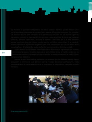 Lo deseable es que sean semejantes a los textos (orales o escritos) que se utilizan fuera
      de la escuela para comunicarse, aunque habrá algunas diferencias necesarias. Por ejemplo,
      un periódico escolar será semejante a los periódicos publicados por las distintas agencias
      de noticias tanto en su organización (en secciones) como en el tipo de texto que contenga
      (noticias, anuncios clasificados, artículos de opinión, caricaturas, etc.). Y, será diferente
      porque no circulará por los mismos canales que los periódicos comerciales. Ni se venderá,
      ni estará dirigido a la población en general pero será indispensable que circule dentro de la
      escuela y fuera de ella con los padres de familia u otros miembros de la comunidad.
          El otro aspecto que se deberá valorar es el de los aprendizajes logrados por los alumnos

288   al término del proyecto. Para ello resultará de gran utilidad revisar el registro elaborado en
      la evaluación diagnóstica y compararlo con lo que los alumnos son capaces de hacer al final
      de la secuencia didáctica.
          Además de estos tres tipos de evaluación, es necesario que los docentes planeen alguna
      evaluación al término de cada bimestre con la finalidad de asignar calificaciones.       Ésta
      dependerá tanto de las características de su grupo como de los proyectos trabajados en cada
      bimestre.




      Programas de estudio 2011
 