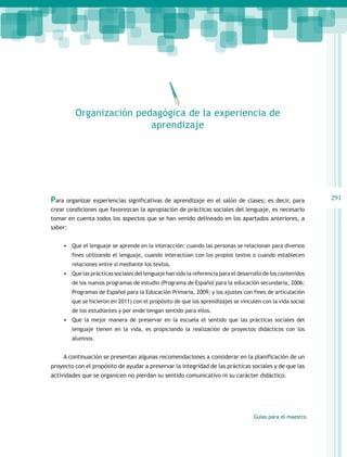 Organización pedagógica de la experiencia de
                          aprendizaje




Para organizar experiencias significativas de aprendizaje en el salón de clases; es decir, para               291
crear condiciones que favorezcan la apropiación de prácticas sociales del lenguaje, es necesario
tomar en cuenta todos los aspectos que se han venido delineado en los apartados anteriores, a
saber:


     •	 Que el lenguaje se aprende en la interacción: cuando las personas se relacionan para diversos
        fines utilizando el lenguaje, cuando interactúan con los propios textos o cuando establecen
        relaciones entre sí mediante los textos.
     •	 Que las prácticas sociales del lenguaje han sido la referencia para el desarrollo de los contenidos
        de los nuevos programas de estudio (Programa de Español para la educación secundaria, 2006;
        Programas de Español para la Educación Primaria, 2009; y los ajustes con fines de articulación
        que se hicieron en 2011) con el propósito de que los aprendizajes se vinculen con la vida social
        de los estudiantes y por ende tengan sentido para ellos.
     •	 Que la mejor manera de preservar en la escuela el sentido que las prácticas sociales del
        lenguaje tienen en la vida, es propiciando la realización de proyectos didácticos con los
        alumnos.


     A continuación se presentan algunas recomendaciones a considerar en la planificación de un
proyecto con el propósito de ayudar a preservar la integridad de las prácticas sociales y de que las
actividades que se organicen no pierdan su sentido comunicativo ni su carácter didáctico.




                                                                                     Guías para el maestro
 