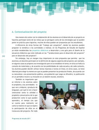 A. Contextualización del proyecto

          Una manera de contar con la colaboración de los alumnos en el desarrollo de un proyecto es
      hacerlos partícipes tanto de las metas que se persiguen como de las estrategias que se pueden
      poner en práctica para lograrlas, muchas de ellas pueden ser propuestas por los estudiantes.
          A diferencia de otras formas del “trabajo por proyectos”, donde los alumnos pueden
      proponer la temática o las actividades a realizar, en los Programas de Estudio de Español
      ya están establecidos los proyectos didácticos a desarrollar y una guía para el diseño de la
      secuencia didáctica que está indicada en las ““producciones para el desarrollo del proyecto”
292   para el desarrollo del proyecto”.
          Sin embargo, hay un margen muy importante en esta propuesta que permite que los
      alumnos y el docente participen en la definición de algunos aspectos del proyecto: por ejemplo,
      en algunos casos se propone una investigación pero no se establece el tema; en otros se indica la
      consulta de materiales y, de acuerdo con las posibilidades de cada escuela y de cada contexto,
      los alumnos pueden decidir utilizar textos impresos o textos en línea; en otros casos, se tiene
      libertad para elegir la manera en que se pueden presentar los productos finales, de acuerdo con
      su naturaleza: una presentación pública, una grabación que luego se difundirá, la publicación
      en un periódico mural o su inclusión en un boletín escolar, etcétera.
          También es importante que
      se informe a los alumnos sobre
      el propósito y las actividades: lo
      que van a elaborar, (producto de
      lenguaje), por qué lo van a hacer
      (mencionar tanto la utilidad o
      propósito comunicativo de lo que
      producirán como lo que pueden
      aprender), el tiempo con que
      se cuenta para realizarlo; así
      como la manera en que se espera
      la participación de ellos en el
      transcurso del proyecto. Por todo



      Programas de estudio 2011
 