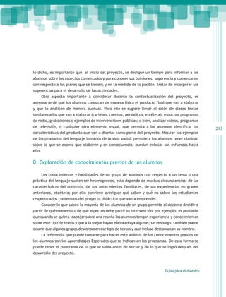 lo dicho, es importante que, al inicio del proyecto, se dedique un tiempo para informar a los
alumnos sobre los aspectos comentados y para conocer sus opiniones, sugerencia y comentarios
con respecto a los planes que se tienen; y en la medida de lo posible, tratar de incorporar sus
sugerencias para el desarrollo de las actividades.
        Otro aspecto importante a considerar durante la contextualización del proyecto, es
asegurarse de que los alumnos conozcan de manera física el producto final que van a elaborar
y que lo analicen de manera puntual. Para ello se sugiere llevar al salón de clases textos
similares a los que van a elaborar (carteles, cuentos, periódicos, etcétera); escuchar programas
de radio, grabaciones o ejemplos de intervenciones públicas; o bien, analizar videos, programas
de televisión, o cualquier otro elemento visual, que permita a los alumnos identificar las           293
características del producto que van a diseñar como parte del proyecto. Mostrar los ejemplos
de los productos del lenguaje tomados de la vida social, permite a los alumnos tener claridad
sobre lo que se espera que elaboren y en consecuencia, puedan enfocar sus esfuerzos hacia
ello.


B. Exploración de conocimientos previos de los alumnos

        Los conocimientos y habilidades de un grupo de alumnos con respecto a un tema o una
práctica del lenguaje suelen ser heterogéneos, esto depende de muchas circunstancias: de las
características del contexto, de sus antecedentes familiares, de sus experiencias en grados
anteriores, etcétera; por ello conviene averiguar qué saben y qué no saben los estudiantes
respecto a los contenidos del proyecto didáctico que van a emprender.
        Conocer lo que saben la mayoría de los alumnos de un grupo permite al docente decidir a
partir de qué momento o de qué aspectos debe partir su intervención: por ejemplo, es probable
que cuando se quiera trabajar sobre una reseña los alumnos tengan experiencia y conocimientos
sobre este tipo de textos y que a lo mejor hayan elaborado ya algunas; sin embargo, también puede
ocurrir que algunos grupos desconozcan ese tipo de textos y que incluso desconozcan su nombre.
        La referencia que puede tomarse para hacer este análisis de los conocimientos previos de
los alumnos son los Aprendizajes Esperados que se indican en los programas. De esta forma se
puede tener el panorama de lo que se sabía antes de iniciar y de lo que se logró después del
desarrollo del proyecto.



                                                                             Guías para el maestro
 