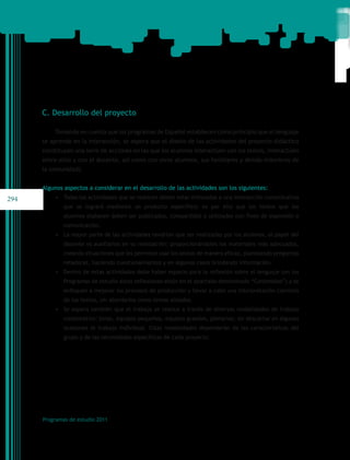 C. Desarrollo del proyecto

          Tomando en cuenta que los programas de Español establecen como principio que el lenguaje
      se aprende en la interacción, se espera que el diseño de las actividades del proyecto didáctico
      constituyan una serie de acciones en las que los alumnos interactúen con los textos, interactúen
      entre ellos y con el docente, así como con otros alumnos, sus familiares y demás miembros de
      la comunidad).


      Algunos aspectos a considerar en el desarrollo de las actividades son los siguientes:
294       •	 Todas las actividades que se realicen deben estar enfocadas a una interacción comunicativa
              que se logrará mediante un producto específico; es por ello que los textos que los
              alumnos elaboren deben ser publicados, compartidos o utilizados con fines de expresión o
              comunicación.
          •	 La mayor parte de las actividades tendrían que ser realizadas por los alumnos, el papel del
              docente es auxiliarlos en su realización: proporcionándoles los materiales más adecuados,
              creando situaciones que les permitan usar los textos de manera eficaz, planteando preguntas
              retadoras, haciendo cuestionamientos y en algunos casos brindando información.
          •	 Dentro de estas actividades debe haber espacio para la reflexión sobre el lenguaje (en los
              Programas de estudio estas reflexiones están en el apartado denominado “Contenidos”) y se
              enfoquen a mejorar los procesos de producción y llevar a cabo una interpretación correcta
              de los textos, sin abordarlos como temas aislados.
          •	 Se espera también que el trabajo se realice a través de diversas modalidades de trabajo
              colaborativo: binas, equipos pequeños, equipos grandes, plenarias; sin descartar en algunas
              ocasiones el trabajo individual. Estas modalidades dependerán de las características del
              grupo y de las necesidades específicas de cada proyecto.




      Programas de estudio 2011
 