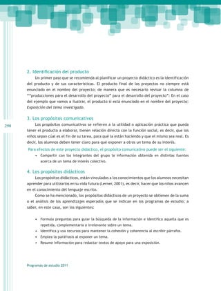 2. Identificación del producto
          Un primer paso que se recomienda al planificar un proyecto didáctico es la identificación
      del producto y de sus características. El producto final de los proyectos no siempre está
      enunciado en el nombre del proyecto; de manera que es necesario revisar la columna de
      ““producciones para el desarrollo del proyecto” para el desarrollo del proyecto”: En el caso
      del ejemplo que vamos a ilustrar, el producto sí está enunciado en el nombre del proyecto:
      Exposición del tema investigado.

      3. Los propósitos comunicativos
298       Los propósitos comunicativos se refieren a la utilidad o aplicación práctica que pueda
      tener el producto a elaborar, tienen relación directa con la función social, es decir, que los
      niños sepan cúal es el fin de su tarea, para qué la están haciendo y que el mismo sea real. Es
      decir, los alumnos deben tener claro para qué exponer a otros un tema de su interés.
      Para efectos de este proyecto didáctico, el propósito comunicativo puede ser el siguiente:
          •	 Compartir con los integrantes del grupo la información obtenida en distintas fuentes
              acerca de un tema de interés colectivo.

      4. Los propósitos didácticos
          Los propósitos didácticos, están vinculados a los conocimientos que los alumnos necesitan
      aprender para utilizarlos en su vida futura (Lerner, 2001), es decir, hacer que los niños avancen
      en el conocimiento del lenguaje escrito.
          Como se ha mencionado, los propósitos didácticos de un proyecto se obtienen de la suma
      o el análisis de los aprendizajes esperados que se indican en los programas de estudio; a
      saber, en este caso, son los siguientes:


          •	 Formula preguntas para guiar la búsqueda de la información e identifica aquella que es
              repetida, complementaria o irrelevante sobre un tema.
          •	 Identifica y usa recursos para mantener la cohesión y coherencia al escribir párrafos.
          •	 Emplea la paráfrasis al exponer un tema.
          •	 Resume información para redactar textos de apoyo para una exposición.




      Programas de estudio 2011
 