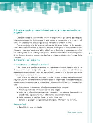 B. Exploración de los conocimientos previos y contextualización del
proyecto

    La exploración de los conocimientos previos es la oportunidad que tiene el docente para
indagar cuánto saben los alumnos sobre el tema que se va a desarrollar en el proyecto, así
como, qué saben sobre el producto que se va a elaborar y su forma de hacerlo.
    En este proyecto didáctico se sugiere al maestro iniciar un diálogo con los alumnos,
acerca de su experiencia sobre la exposición de temas a lo largo de su paso por la Educación
Preescolar y los grados cursados de la Educación Primaria. Puede hacer preguntas como: ¿Qué
han hecho? ¿Cómo lo han hecho? ¿Qué sugieren? Este reconocimiento de los saberes previos             299
de los alumnos permite a los maestros planificar el proyecto didáctico sobre la base de lo
aprendido.
C. Desarrollo del proyecto

1. Identificando las etapas del proyecto
    Para realizar una adecuada evaluación del proceso del proyecto; es decir, con el fin
de obtener información que permita asegurar el éxito de cada una de las actividades, es
necesario que se identifiquen cuáles son las principales etapas; a fin de procurar hacer altos
y valorar los avances que se tienen.
    En el caso de los programas ajustados 2011, las “producciones para el desarrollo del
proyecto”, pueden ayudar a identificar diferentes etapas del proyecto, pues cada una implica
la realización de un conjunto de actividades que culmina en un subproducto. A saber en este
caso:
    •	 Lista de temas de interés para seleccionar uno sobre el cual investigar.
    •	 Preguntas para recabar información sobre el tema elegido.
    •	 Notas con la información encontrada para responder a cada pregunta, (verificando que
        sea adecuada, lógica y suficiente, si está repetida o es complementaria).
    •	 Guión o esquema de planificación para la exposición del tema.
    •	 Carteles de apoyo para la exposición que contengan la información más relevante.

Producto final:
    •	 Exposición del tema investigado.


                                                                             Guías para el maestro
 