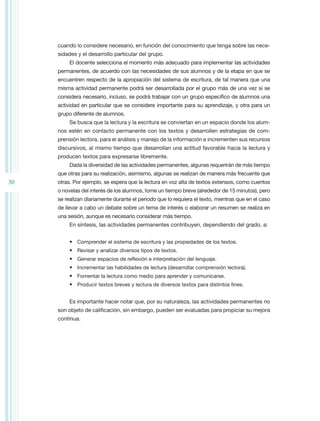 cuando lo considere necesario, en función del conocimiento que tenga sobre las nece-
     sidades y el desarrollo particular del grupo.
          El docente selecciona el momento más adecuado para implementar las actividades
     permanentes, de acuerdo con las necesidades de sus alumnos y de la etapa en que se
     encuentren respecto de la apropiación del sistema de escritura, de tal manera que una
     misma actividad permanente podrá ser desarrollada por el grupo más de una vez si se
     considera necesario, incluso, se podrá trabajar con un grupo específico de alumnos una
     actividad en particular que se considere importante para su aprendizaje, y otra para un
     grupo diferente de alumnos.
          Se busca que la lectura y la escritura se conviertan en un espacio donde los alum-
     nos estén en contacto permanente con los textos y desarrollen estrategias de com-
     prensión lectora, para el análisis y manejo de la información e incrementen sus recursos
     discursivos, al mismo tiempo que desarrollan una actitud favorable hacia la lectura y
     producen textos para expresarse libremente.
          Dada la diversidad de las actividades permanentes, algunas requerirán de más tiempo
     que otras para su realización, asimismo, algunas se realizan de manera más frecuente que
30   otras. Por ejemplo, se espera que la lectura en voz alta de textos extensos, como cuentos
     o novelas del interés de los alumnos, tome un tiempo breve (alrededor de 15 minutos), pero
     se realizan diariamente durante el periodo que lo requiera el texto, mientras que en el caso
     de llevar a cabo un debate sobre un tema de interés o elaborar un resumen se realiza en
     una sesión, aunque es necesario considerar más tiempo.
          En síntesis, las actividades permanentes contribuyen, dependiendo del grado, a:


          •	 Comprender el sistema de escritura y las propiedades de los textos.
          •	 Revisar y analizar diversos tipos de textos.
          •	 Generar espacios de reflexión e interpretación del lenguaje.
          •	 Incrementar las habilidades de lectura (desarrollar comprensión lectora).
          •	 Fomentar la lectura como medio para aprender y comunicarse.
          •	 Producir textos breves y lectura de diversos textos para distintos fines.


          Es importante hacer notar que, por su naturaleza, las actividades permanentes no
     son objeto de calificación, sin embargo, pueden ser evaluadas para propiciar su mejora
     continua.
 