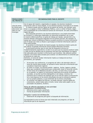 PRODUCCIONES                           RECOMENDACIONES PARA EL DOCENTE
       DEL PROYECTO

                        Con el apoyo del maestro, organizados en equipos, los alumnos recabarán
      Lista de temas    información sobre el tema elegido, en las distintas fuentes enunciadas en el listado.
      de interés para       El maestro puede solicitar apoyo de los padres de familia, por ejemplo: para
      seleccionar uno   llevar a un equipo a visitar la Biblioteca Pública, a otro a visitar el Museo, según
      sobre el cual     sea la posibilidad de la diversidad de fuentes de información de cada comunidad o
      investigar.       región del país.
                            Esta búsqueda permitirá a los alumnos enfrentarse a una amplia diversidad
                        de formatos y a materiales elaborados con diferentes propósitos, por lo que,
                        el maestro deberá planificar un guión de trabajo por equipo, que permita a los
                        alumnos obtener información específica de las fuentes precisas. Por ejemplo: El
                        equipo que visitará la Biblioteca Pública no podrá encontrar la misma información
                        que el equipo que visite un Museo o que busque en Internet información sobre el
                        tema seleccionado.
                            Al socializar la información de manera grupal, los alumnos se darán cuenta de
                        que habrán recopilado información diversa desde diferentes formatos.
                            Es pertinente precisar que en este tipo de búsqueda la lectura es
                        fundamentalmente exploratoria; es decir no es para que los alumnos analicen todos
                        y cada uno de los detalles que se presentan sino para que identifiquen los lugares
302                     más adecuados para localizar la información que necesitan. Más adelante podrán
                        regresar a los textos seleccionados para analizar con detenimiento el contenido que
                        se presenta en cada uno.
                        Asimismo, la tarea de recabar información implica un trabajo de escritura
                        permanente, por ejemplo:

                        •	   Al escuchar una conferencia, un programa de radio o de televisión sobre el
                             tema de interés seleccionado, es necesario tomar notas de la información que
                             consideran importante registrar.
                        •	   Al visitar un museo, los alumnos podrán registrar, fechas, lugares y demás
                             datos que consideren importantes para comprender mejor el tema del interés.
                        •	   Al leer textos de la Biblioteca Escolar o de Aula, se toma nota a la par que
                             se va leyendo, se registra la información importante de acuerdo al propósito
                             acordado, se escribe una ficha bibliográfica o de trabajo, etcétera. En
                             necesario que el maestro les explique que no se trata de copiar la información
                             tal y como aparece en los textos consultados sino que es necesario explicar,
                             con sus propias palabras, lo que entiendan de los textos consultados.
                        •	   Al consultar una página de Internet, se puede subrayar, insertar globos de
                             comentarios, anotar dudas sobre el texto, tomar notas sobre papel o en un
                             procesador de palabras, etcétera.

                        Temas de reflexión abordados en esta actividad:
                        COMPRENSIÓN E INTERPRETACIÓN.
                        •	 Diferencia entre copia y paráfrasis.
                        •	 Formas de parafrasear información.

                        BÚSQUEDA Y MANEJO DE INFORMACIÓN.
                        •	 Elaboración de preguntas para guiar la búsqueda de información.

                        Correspondencia entre la forma que está redactada una pregunta y el tipo de
                        información que le da respuesta.




      Programas de estudio 2011
 