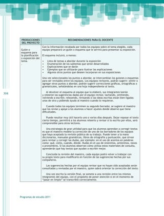 PRODUCCIONES                             RECOMENDACIONES PARA EL DOCENTE
       DEL PROYECTO
                         Con la información recabada por todos los equipos sobre el tema elegido, cada
      Guión o            equipo preparará un guión o esquema que le servirá para presentar su exposición.
      esquema para
      la planificación   El esquema incluirá, a menos:
      o exposición del
      tema.	             •	   Lista de temas a abordar durante la exposición
      .                  •	   Enumeración de los subtemas que serán desarrollados
                         •	   Explicaciones que se darán
                         •	   Ejemplos que se utilizarán para ilustrar las explicaciones
                         •	   Algunos otros puntos que deseen incorporan en sus exposiciones

                         Una vez seleccionados los puntos a abordar, se intercambian los guiones o esquemas
                         para ser revisados entre los equipos. Los equipos revisores, podrán sugerir: omitir o
                         agregar otros puntos a abordar, podrán sugerir correcciones gráficas, ortográficas o
                         gramaticales, señalándolas en una hoja independiente al texto.

                            Al devolver el esquema al equipo que lo elaboró, sus integrantes leerán
304                      y releerán las sugerencias dadas por el equipo revisor, tachando, omitiendo,
                         volviendo a escribir, releyendo, revisando si las ideas escritas están bien ligadas
                         unas de otra y pidiendo ayuda al maestro cuando lo requieran.

                             Cuando todos los equipos terminen su segundo borrador, se sugiere al maestro
                         que los revise y apoye a los alumnos a hacer ajustes donde observe que tiene
                         dificultades.

                            Puede resultar muy útil hacerlo uno o varios días después. Dejar reposar el texto
                         cierto tiempo, permitirá a los alumnos releerlo y revisar si lo escrito por ellos, será
                         comprensible para otros lectores.

                            Una estrategia de gran utilidad para que los alumnos aprendan a corregir textos
                         es que el maestro modele la corrección de uno de los borradores de los equipos
                         que haya aceptado la revisión pública de su trabajo. Puede tener a la mano
                         diccionarios, manuales gramáticas, libros de ortografía y puntuación, que sirvan
                         para revisar y corregir las dudas, por ejemplo: en el uso de acentos en palabras
                         como: qué, cómo, cuándo, dónde. Dudas en el uso de sinónimos, antónimos, nexos
                         o pronombres. Si los alumnos observan cómo utiliza estos materiales de consulta,
                         aprenderán que hay textos que ayudan a escribir mejor.

                            Concluida la revisión del maestro, cada equipo podrá volver a trabajar con
                         su propio texto para modificarlo en función de las sugerencias hechas por sus
                         compañeros.

                            Las sugerencias hechas por el equipo revisor que no hayan sido aceptadas serán
                         consultadas y revisadas por el maestro, quien sabrá orientar la corrección del texto.

                             Una vez escrita la versión final, se somete a una revisión entre los mismos
                         integrantes del equipo, con el propósito de poner atención si en el momento de
                         “pasar en limpio” se transcribió correctamente.




      Programas de estudio 2011
 