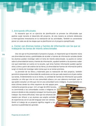 3. Anticipando dificultades
          Es necesario que en un ejercicio de planificación se prevean las dificultades que
      podrían surgir durante el desarrollo del proyecto, de esta manera se evitarán obstáculos
      o interrupciones innecesarias en la realización de las actividades. También es conveniente
      prever en cada una de las etapas que se planificaron en el proyecto ejemplificado:


      a. Contar con diversos textos y fuentes de información con los que se
      trabajarán los temas de interés seleccionados

306       Una vez que se ha presentado el proyecto al grupo, es importante que el docente reúna
      una diversidad de textos y posibilidades de acceder a fuentes de información variadas donde
      los alumnos puedan investigar sobre el tema de interés seleccionado. La puesta en común
      sobre la diversidad de textos y fuentes de información, ayudará también a los alumnos a saber
      con qué materiales se cuenta en la escuela, qué otras fuentes información pueden aportar
      ellos y cómo a partir del análisis de los libros y la diversidad de fuentes de información podría
      surgir el interés de investigar sobre temas que no se tenían previstos.
          La previsión de los libros y materiales para la realización de éste proyecto, también
      permitirá comprender la diversidad de condiciones con las que cada maestro en el país realiza
      sus tareas. Evidentemente no es lo mismo, la cantidad de fuentes de información que puede
      consultar un niño que vive en una comunidad urbana o en una cabecera municipal, que la
      que podrá consultar un niño que vive en una comunidad rural o indígena. Es precisamente en
      estas últimas donde los niños requieren de más apoyos para
      realizarlos proyectos ya que vivir un lugar de difícil acceso,
      va convirtiendo a las comunidades rurales e indígenas en
      zonas en donde es más complejo conseguir los insumos para
      trabajar. Esa misma dificultad, hace que los esfuerzos del
      maestro por ofrecer a sus alumnos una amplia variedad
      de experiencias con el uso del lenguaje sean tan valiosos.
      Omitir el trabajo de un proyecto significa negarle a los
      alumnos la posibilidad de aprender.




      Programas de estudio 2011
 