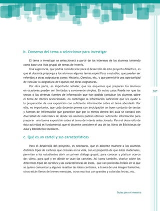 b. Consenso del tema a seleccionar para investigar

    El tema a investigar se seleccionará a partir de los intereses de los alumnos teniendo
como base una lista grupal de temas de interés.
    Una sugerencia, que podría considerarse para el desarrollo de este proyecto didáctico, es
que el docente proponga a los alumnos algunos temas específicos a estudiar, que pueden ser
referidos a otras asignaturas como: Historia, Ciencias, etc. y que permitiría una oportunidad
de vincular la asignatura de Español con otras asignaturas.
    Por otra parte, es importante señalar, que los esquemas que preparan los alumnos
en ocasiones pueden ser limitados y sumamente simples. En estos casos Puede ser que los            307
textos o las diversas fuentes de información que han podido consultar los alumnos sobre
el tema de interés seleccionado, no contengan la información suficiente que les ayude a
la preparación de una exposición con suficiente información sobre el tema abordado. Por
ello, es importante, que cada docente prevea con anticipación un buen conjunto de textos
y fuentes de información que garantice que por lo menos dentro del aula se contará con
diversidad de materiales de donde los alumnos podrán obtener suficiente información para
preparar una buena exposición sobre el tema de interés seleccionado. Para el desarrollo de
ésta actividad es fundamental que el docente considere el uso de los libros de Bibliotecas de
Aula y Bibliotecas Escolares.


c. Qué es un cartel y sus características

    Para el desarrollo del proyecto, es necesario, que el docente muestre a los alumnos
distintos tipos de carteles que circulan en la vida, con el propósito de que éstos materiales,
permitan a los estudiantes abrir un primer diálogo grupal, para conocer y platicar acerca
de: cómo, para qué y en dónde se usan los carteles. Así como también, charlar sobre los
diferentes tipos de carteles y las características de éstos, que van poniendo énfasis en lo que
se quiere comunicar y algunos resaltan las ideas centrales, a través de una imagen llamativa,
otros están llenos de breves mensajes, otros escritos con grandes y coloridas letras, etc.




                                                                           Guías para el maestro
 