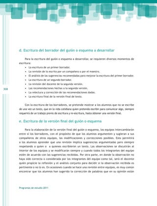 d. Escritura del borrador del guión o esquema a desarrollar

           Para la escritura del guión o esquema a desarrollar, se requieren diversos momentos de
      escritura:
           •	 La escritura de un primer borrador.
           •	 La revisión de lo escrito por un compañero o por el maestro.
           •	 El análisis de las sugerencias recomendadas para mejorar la escritura del primer borrador.
           •	 La escritura de un segundo borrador.
           •	 La revisión del docente de la segunda versión.
308        •	 Las recomendaciones hechas a la segunda versión.
           •	 La relectura y corrección de las recomendaciones dadas.
           •	 La escritura final de la versión final de texto.


           Con la escritura de los borradores, se pretende mostrar a los alumnos que no se escribe
      de una vez un texto, que en la vida cotidiana quien pretenda escribir para comunicar algo, siempre
      requerirá de un trabajo previo de escritura y re-escritura, hasta obtener una versión final.


      e. Escritura de la versión final del guión o esquema

           Para la elaboración de la versión final del guión o esquema, los equipos intercambiarán
      entre sí los borradores, con el propósito de que los alumnos argumenten y sugieran a sus
      compañeros de otros equipos, las modificaciones y correcciones posibles. Esto permitirá
      a los alumnos aprender que una revisión implica sugerencias argumentadas pero siempre
      respetando a quien o a quienes escribieron un texto. Las observaciones se discutirán al
      interior de los equipos y se modificarán siempre y cuando todos los integrantes del equipo
      estén de acuerdo con las sugerencias recibidas. Por otra parte, en donde la observación no
      haya sido correcta o considerada por los integrantes del equipo como tal, será el docente
      quién propicie la reflexión y el análisis conjunto para decidir si la observación recibida es
      pertinente o no lo es. En ocasiones cuando se hace una revisión entre equipos, es muy común
      encontrar que los alumnos han sugerido la corrección de palabras que en su opinión están




      Programas de estudio 2011
 