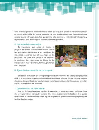 “mal escritas” pero que en realidad no lo están, por lo que se genera un “error ortográfico”
en donde no lo había. En en ese momento, la intervención docente es fundamental para
generar alguna estrategia didáctica que permita a los alumnos la reflexión sobre lo escrito y
la pertinencia o no de incorporar sugerencias hechas por otros.

4. Los materiales necesarios
    Es   importante    que   antes    de   iniciar   el
proyecto se revisen cuidadosamente cada una de
las actividades planificadas y se consideren los
materiales necesarios para el buen logro de los
                                                                                                   309
propósitos; así para este proyecto se requerirá
lo siguiente: las colecciones de libros de las
Bibliotecas de Aula y Escolares, láminas, plumones,
cinta de papel.

D .Ejemplo de evaluación de un proyecto

    La idea de evaluación que se requiere para el buen desarrollo del trabajo con proyectos
didácticos es la de un proceso mediante el cual se obtiene información que permite mejorar
el proceso de aprendizaje de los alumnos así como las actividades planificadas que permitan
llegar a buen término del producto.

1. Qué observar: los indicadores
    Una vez definidas las etapas que han de evaluarse, es importante saber qué mirar. Para
ello se requiere tener claro qué y cómo se debe mirar, es decir tener indicadores de lo que se
quiere saber. A continuación se hacen algunas sugerencias planteadas como preguntas para
facilitar la observación.




                                                                           Guías para el maestro
 