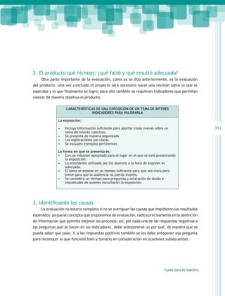 2. El producto qué hicimos: ¿qué faltó y qué resultó adecuado?
    Otra parte importante de la evaluación, como ya se dijo anteriormente, es la evaluación
del producto. Una vez concluido el proyecto será necesario hacer una revisión sobre lo que se
esperaba y lo que finalmente se logro; para ello también se requieren indicadores que permitan
valorar de manera objetiva el producto.

                   CARACTERÍSTICAS DE UNA EXPOSICIÓN DE UN TEMA DE INTERÉS
                                INDICADORES PARA VALORARLA

              La exposición:

              •	   Incluye información suficiente para aportar cosas nuevas sobre un                     311
                   tema de interés colectivo.
              •	   Se presenta de manera organizada
              •	   Las explicaciones son claras
              •	   Se incluyen ejemplos pertinentes

              La forma en que se presenta es:
              •	 Con un volumen apropiado para el lugar en el que se está presentando
                  la exposición.
              •	 La entonación utilizada por los alumnos a la hora de exponer es
                  adecuada.
              •	 El tema se expone en un tiempo suficiente para que sea claro pero
                  breve para que la audiencia no pierda interés.
              •	 Se considera un tiempo para preguntas y aclaración de dudas e
                  inquietudes de quienes escucharon la exposición.




3. Identificando las causas
    La evaluación no estaría completa si no se averiguan las causas que impidieron los resultados
esperados; ya que el concepto que proponemos de evaluación, radica precisamente en la obtención
de información que permita mejorar los procesos; así, por cada una de las respuestas negativas a
las preguntas que se hacen en los indicadores, debe anteponerse un por qué, de manera que se
pueda saber qué paso. Y, a las respuestas positivas también se les debe anteponer esa pregunta
para reconocer lo que funcionó bien y tomarlo en consideración en ocasiones subsecuentes.




                                                                                 Guías para el maestro
 