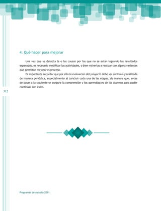 4. Qué hacer para mejorar

          Una vez que se detecta la o las causas por las que no se están logrando los resultados
      esperados, es necesario modificar las actividades, o bien volverlas a realizar con alguna variantes
      que permitan mejorar el proceso.
          Es importante recordar que por ello la evaluación del proyecto debe ser continua y realizada
      de manera periódica, especialmente al concluir cada una de las etapas, de manera que, antes
      de pasar a la siguiente se asegure la comprensión y los aprendizajes de los alumnos para poder
      continuar con éxito.
312




      Programas de estudio 2011
 