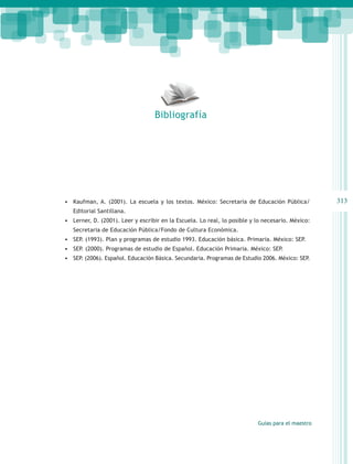 Bibliografía




•	 Kaufman, A. (2001). La escuela y los textos. México: Secretaria de Educación Pública/           313
   Editorial Santillana.
•	 Lerner, D. (2001). Leer y escribir en la Escuela. Lo real, lo posible y lo necesario. México:
   Secretaria de Educación Pública/Fondo de Cultura Económica.
•	 SEP. (1993). Plan y programas de estudio 1993. Educación básica. Primaria. México: SEP.
•	 SEP. (2000). Programas de estudio de Español. Educación Primaria. México: SEP.
•	 SEP. (2006). Español. Educación Básica. Secundaria. Programas de Estudio 2006. México: SEP.




                                                                           Guías para el maestro
 