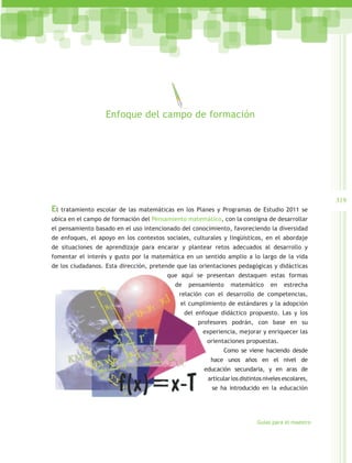 Enfoque del campo de formación




                                                                                                     319
El   tratamiento escolar de las matemáticas en los Planes y Programas de Estudio 2011 se
ubica en el campo de formación del Pensamiento matemático, con la consigna de desarrollar
el pensamiento basado en el uso intencionado del conocimiento, favoreciendo la diversidad
de enfoques, el apoyo en los contextos sociales, culturales y lingüísticos, en el abordaje
de situaciones de aprendizaje para encarar y plantear retos adecuados al desarrollo y
fomentar el interés y gusto por la matemática en un sentido amplio a lo largo de la vida
de los ciudadanos. Esta dirección, pretende que las orientaciones pedagógicas y didácticas
                                        que aquí se presentan destaquen estas formas
                                           de    pensamiento     matemático       en    estrecha
                                            relación con el desarrollo de competencias,
                                             el cumplimiento de estándares y la adopción
                                                del enfoque didáctico propuesto. Las y los
                                                    profesores podrán, con base en su
                                                      experiencia, mejorar y enriquecer las
                                                       orientaciones propuestas.
                                                              Como se viene haciendo desde
                                                         hace unos años en el nivel de
                                                      educación secundaria, y en aras de
                                                        articular los distintos niveles escolares,
                                                         se ha introducido en la educación




                                                                            Guías para el maestro
 