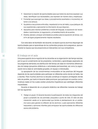 •	 Garantizar la creación de oportunidades para que todos los alumnos expresen sus
             ideas, identifiquen sus necesidades y las expresen de manera clara y respetuosa.
         •	 Fomentar que expongan sus ideas o procedimientos (acertados o incorrectos); sin
             temor a la censura.
         •	 Ayudarlos a escucharse entre ellos, respetando turnos de habla, a que platiquen de
             sus experiencias y aprovechen la información de que disponen.
         •	 Apoyarlos para resolver problemas a través del lenguaje, la exposición de necesi-
             dades o sentimientos, la negociación y el establecimiento de acuerdos.
         •	 Diseñar, planear y ensayar actividades ex profeso para la exposición de temas, con
             el fin de lograr progresivamente mejores resultados.


         Con esta labor de facilitador del docente, se espera que los alumnos dispongan de
     oportunidades para el aprendizaje de los contenidos propios de la asignatura, aprove-
     chando la riqueza que les proporciona el intercambio con sus compañeros.



32   El trabajo en el aula
     Una preocupación de la mayoría de los docentes es la organización del tiempo escolar,
     por lo que el cumplimiento de los propósitos, contenidos y aprendizajes esperados de
     los programas demanda una distribución del tiempo de clase en momentos diferencia-
     dos de trabajo (proyectos didácticos o actividades permanentes), así como la organi-
     zación de la clase en actividades grupales, en equipo o individuales.
         La apropiación de los conocimientos involucrados en las prácticas del lenguaje
     depende de las oportunidades para participar en diferentes actos donde se hable, lea
     y escriba. Para muchos alumnos la escuela constituye el espacio privilegiado donde
     esto es posible, por tanto el docente debe promover que participen en eventos comu-
     nicativos reales en los cuales existan productos lingüísticos que satisfagan diferentes
     necesidades.
         Durante el desarrollo de un proyecto didáctico las diferentes maneras de trabajo
     son las siguientes:


         •	 Trabajo en grupo. El docente favorece la participación de todos los integrantes del
             grupo a propósito de una actividad, propuesta o punto de vista. El valor de esta
             interacción reside en la oportunidad que brinda el planteamiento de un proble-
             ma nuevo para generar la reflexión de los alumnos; o para aprovechar diferentes
             respuestas u opiniones infantiles para enriquecer las oportunidades de reflexionar
             acerca del problema.
 