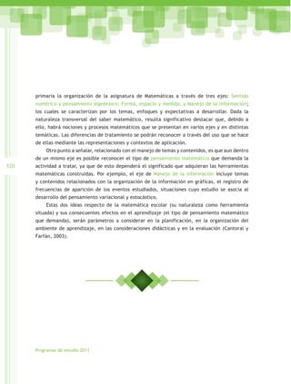 primaria la organización de la asignatura de Matemáticas a través de tres ejes: Sentido
      numérico y pensamiento algebraico; Forma, espacio y medida; y Manejo de la información;
      los cuales se caracterizan por los temas, enfoques y expectativas a desarrollar. Dada la
      naturaleza transversal del saber matemático, resulta significativo destacar que, debido a
      ello, habrá nociones y procesos matemáticos que se presentan en varios ejes y en distintas
      temáticas. Las diferencias de tratamiento se podrán reconocer a través del uso que se hace
      de ellas mediante las representaciones y contextos de aplicación.
          Otro punto a señalar, relacionado con el manejo de temas y contenidos, es que aun dentro
      de un mismo eje es posible reconocer el tipo de pensamiento matemático que demanda la
320   actividad a tratar, ya que de esto dependerá el significado que adquieran las herramientas
      matemáticas construidas. Por ejemplo, el eje de Manejo de la información incluye temas
      y contenidos relacionados con la organización de la información en gráficas, el registro de
      frecuencias de aparición de los eventos estudiados, situaciones cuyo estudio se asocia al
      desarrollo del pensamiento variacional y estocástico.
          Estas dos ideas respecto de la matemática escolar (su naturaleza como herramienta
      situada) y sus consecuentes efectos en el aprendizaje (el tipo de pensamiento matemático
      que demanda), serán parámetros a considerar en la planificación, en la organización del
      ambiente de aprendizaje, en las consideraciones didácticas y en la evaluación (Cantoral y
      Farfán, 2003).




      Programas de estudio 2011
 