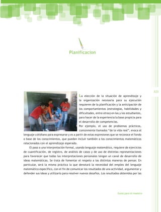 Planificacion




                                                                                                    323
                                            La   elección de la situación de aprendizaje y
                                            la organización necesaria para su ejecución
                                            requieren de la planificación y la anticipación de
                                            los comportamientos (estrategias, habilidades y
                                            dificultades, entre otras) en las y los estudiantes,
                                            para hacer de la experiencia la base propicia para
                                            el desarrollo de competencias.
                                            Por ejemplo, el uso de problemas prácticos,
                                            comúnmente llamados “de la vida real”, evoca al
lenguaje cotidiano para expresarse y es a partir de estas expresiones que se reconoce el fondo
o base de los conocimientos, que pueden incluir también a los conocimientos matemáticos
relacionados con el aprendizaje esperado.
    El paso a una interpretación formal, usando lenguaje matemático, requiere de ejercicios
de cuantificación, de registro, de análisis de casos y de uso de distintas representaciones
para favorecer que todas las interpretaciones personales tengan un canal de desarrollo de
ideas matemáticas. Se trata de fomentar el respeto a las distintas maneras de pensar. En
particular, será la misma práctica la que denotará la necesidad del empleo del lenguaje
matemático específico, con el fin de comunicar los resultados de una actividad, argumentar y
defender sus ideas y utilizarlo para resolver nuevos desafíos. Los resultados obtenidos por las




                                                                            Guías para el maestro
 