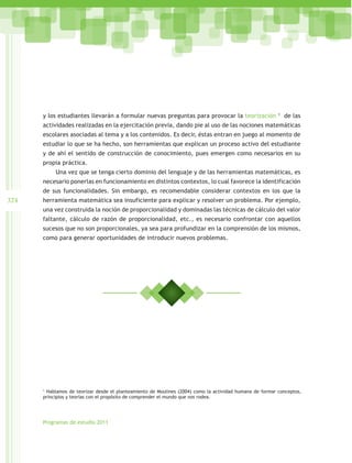 y los estudiantes llevarán a formular nuevas preguntas para provocar la teorización                 1
                                                                                                              de las
      actividades realizadas en la ejercitación previa, dando pie al uso de las nociones matemáticas
      escolares asociadas al tema y a los contenidos. Es decir, éstas entran en juego al momento de
      estudiar lo que se ha hecho, son herramientas que explican un proceso activo del estudiante
      y de ahí el sentido de construcción de conocimiento, pues emergen como necesarios en su
      propia práctica.
           Una vez que se tenga cierto dominio del lenguaje y de las herramientas matemáticas, es
      necesario ponerlas en funcionamiento en distintos contextos, lo cual favorece la identificación
      de sus funcionalidades. Sin embargo, es recomendable considerar contextos en los que la
324   herramienta matemática sea insuficiente para explicar y resolver un problema. Por ejemplo,
      una vez construida la noción de proporcionalidad y dominadas las técnicas de cálculo del valor
      faltante, cálculo de razón de proporcionalidad, etc., es necesario confrontar con aquellos
      sucesos que no son proporcionales, ya sea para profundizar en la comprensión de los mismos,
      como para generar oportunidades de introducir nuevos problemas.




      1
        Hablamos de teorizar desde el planteamiento de Moulines (2004) como la actividad humana de formar conceptos,
      principios y teorías con el propósito de comprender el mundo que nos rodea.




      Programas de estudio 2011
 