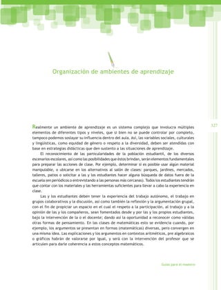 Organización de ambientes de aprendizaje




Realmente     un ambiente de aprendizaje es un sistema complejo que involucra múltiples               327
elementos de diferentes tipos y niveles, que si bien no se puede controlar por completo,
tampoco podemos soslayar su influencia dentro del aula. Así, las variables sociales, culturales
y lingüísticas, como equidad de género o respeto a la diversidad, deben ser atendidas con
base en estrategias didácticas que den sustento a las situaciones de aprendizaje.
     El reconocimiento de las particularidades de la población estudiantil, de los diversos
escenarios escolares, así como las posibilidades que éstos brindan, serán elementos fundamentales
para preparar las acciones de clase. Por ejemplo, determinar si es posible usar algún material
manipulable, o ubicarse en los alternativos al salón de clases: parques, jardines, mercados,
talleres, patios o solicitar a las y los estudiantes hacer alguna búsqueda de datos fuera de la
escuela (en periódicos o entrevistando a las personas más cercanas). Todos los estudiantes tendrán
que contar con los materiales y las herramientas suficientes para llevar a cabo la experiencia en
clase.
     Las y los estudiantes deben tener la experiencia del trabajo autónomo, el trabajo en
grupos colaborativos y la discusión, así como también la reflexión y la argumentación grupal,
con el fin de propiciar un espacio en el cual el respeto a la participación, al trabajo y a la
opinión de las y los compañeros, sean fomentados desde y por las y los propios estudiantes,
bajo la intervención de la o el docente; dando así la oportunidad a reconocer como válidas
otras formas de pensamiento. En las clases de matemáticas esto se evidencia cuando, por
ejemplo, los argumentos se presentan en formas (matemáticas) diversas, pero convergen en
una misma idea. Las explicaciones y los argumentos en contextos aritméticos, pre algebraicos
o gráficos habrán de valorarse por igual, y será con la intervención del profesor que se
articulen para darle coherencia a estos conceptos matemáticos.




                                                                              Guías para el maestro
 