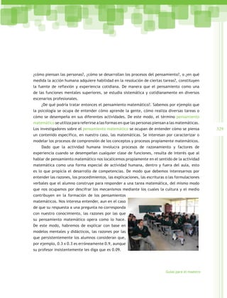 ¿cómo piensan las personas?, ¿cómo se desarrollan los procesos del pensamiento?, o ¿en qué
medida la acción humana adquiere habilidad en la resolución de ciertas tareas?, constituyen
la fuente de reflexión y experiencia cotidiana. De manera que el pensamiento como una
de las funciones mentales superiores, se estudia sistemática y cotidianamente en diversos
escenarios profesionales.
    ¿De qué podría tratar entonces el pensamiento matemático?. Sabemos por ejemplo que
la psicología se ocupa de entender cómo aprende la gente, cómo realiza diversas tareas o
cómo se desempeña en sus diferentes actividades. De este modo, el término pensamiento
matemático se utiliza para referirse a las formas en que las personas piensan a las matemáticas.
Los investigadores sobre el pensamiento matemático se ocupan de entender cómo se piensa             329
un contenido específico, en nuestro caso, las matemáticas. Se interesan por caracterizar o
modelar los procesos de comprensión de los conceptos y procesos propiamente matemáticos.
    Dado que la actividad humana involucra procesos de razonamiento y factores de
experiencia cuando se desempeñan cualquier clase de funciones, resulta de interés que al
hablar de pensamiento matemático nos localicemos propiamente en el sentido de la actividad
matemática como una forma especial de actividad humana, dentro y fuera del aula, esto
es lo que propicia el desarrollo de competencias. De modo que debemos interesarnos por
entender las razones, los procedimientos, las explicaciones, las escrituras o las formulaciones
verbales que el alumno construye para responder a una tarea matemática, del mismo modo
que nos ocupamos por descifrar los mecanismos mediante los cuales la cultura y el medio
contribuyen en la formación de los pensamientos
matemáticos. Nos interesa entender, aun en el caso
de que su respuesta a una pregunta no corresponda
con nuestro conocimiento, las razones por las que
su pensamiento matemático opera como lo hace.
De este modo, habremos de explicar con base en
modelos mentales y didácticos, las razones por las
que persistentemente los alumnos consideran que,
por ejemplo, 0.3 x 0.3 es erróneamente 0.9, aunque
su profesor insistentemente les diga que es 0.09.




                                                                            Guías para el maestro
 