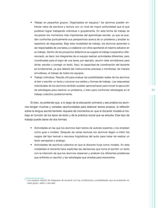 •	 Trabajo en pequeños grupos. Organizados en equipos,2 los alumnos pueden en-
            frentar retos de escritura y lectura con un nivel de mayor profundidad que el que
            pudieran lograr trabajando individual o grupalmente. En esta forma de trabajo se
            recuperan los momentos más importantes del aprendizaje escolar, ya que se pue-
            den confrontar puntualmente sus perspectivas acerca de un problema y ampliar su
            repertorio de respuestas. Bajo esta modalidad de trabajo, los alumnos aprenden a
            ser responsables de una tarea y a colaborar con otros aportando el máximo esfuerzo en
            su trabajo. Dentro de los proyectos didácticos se sugiere el trabajo cooperativo dife-
            renciado, es decir, los integrantes de un equipo realizan actividades diferentes, pero
            coordinadas para el logro de una tarea; por ejemplo, asumir roles simultáneos para
            dictar, escribir y corregir un texto. Aquí, la capacidad de coordinación del docente
            es fundamental, ya que deberá dar instrucciones precisas y monitorear, de manera
            simultánea, el trabajo de todos los equipos.
        •	 Trabajo individual. Resulta útil para evaluar las posibilidades reales de los alumnos
            al leer o escribir un texto y conocer sus estilos y formas de trabajo. Las respuestas
            individuales de los alumnos también pueden aprovecharse para iniciar la ejecución
            de estrategias para resolver un problema, o bien para confrontar estrategias en el              33
            trabajo colectivo posteriormente.


        Si bien, se pretende que, a lo largo de la educación primaria y secundaria los alum-
nos tengan muchas y variadas oportunidades para elaborar textos propios, la reflexión
sobre la lengua escrita también requiere de momentos en que el docente modela el tra-
bajo en función de los tipos de texto y de la práctica social que se estudia. Este tipo de
trabajo puede darse de dos formas:


        •	 Actividades en las que los alumnos lean textos de autores expertos y los empleen
            como guía o modelo. Después de varias lecturas los alumnos llegan a inferir los
            rasgos del tipo textual o recursos lingüísticos del autor para tratar de realizar un
            texto semejante o análogo.
        •	 Actividades de escritura colectiva en que el docente funja como modelo. En esta
            modalidad el docente hace explícitas las decisiones que toma al escribir un texto
            con la intención de que los alumnos observen y analicen los diferentes problemas
            que enfrenta un escritor y las estrategias que emplea para resolverlos.




2
    	 Los equipos habrán de integrarse de acuerdo con las condiciones y posibilidades que se presenten en
      cada grupo, salón y escuela.
 