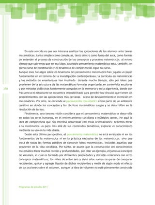 En este sentido es que nos interesa analizar las ejecuciones de los alumnos ante tareas
      matemáticas, tanto simples como complejas, tanto dentro como fuera del aula, como formas
      de entender el proceso de construcción de los conceptos y procesos matemáticos, al mismo
      tiempo que sabremos que en esa labor, su propio pensamiento matemático está, también, en
      pleno curso de constitución y el desarrollo de competencias sigue su curso.
      Aunque esos hallazgos sobre el desarrollo del pensamiento matemático han jugado un papel
      fundamental en el terreno de la investigación contemporánea, la currícula en matemáticas
      y los métodos de enseñanzase han inspirado durante mucho tiempo, sólo por ideas que
      provienen de la estructura de las matemáticas formales organizadas en contenidos escolares
330   y por métodos didácticos fuertemente apoyados en la memoria y en la algoritmia, donde con
      frecuencia el estudiante se encuentra imposibilitado para percibir los vínculos que tienen los
      procedimientos con las aplicaciones más cercanas     oceso de descubrimiento e invención en
      matemáticas. Por otro, se entiende al pensamiento matemático como parte de un ambiente
      creativo en donde los conceptos y las técnicas matemáticas surgen y se desarrollan en la
      resolución de tareas.
          Finalmente, una tercera visión considera que el pensamiento matemático se desarrolla
      en todos los seres humanos, en el enfrentamiento cotidiano a múltiples tareas. He aquí la
      idea de competencia que nos interesa desarrollar con estas orientaciones: debemos mirar
      a la matemática un poco más allá de sus contenidos temáticos, explorar el conocimiento
      mediante su uso en la vida diaria.
          Desde esta última perspectiva, el pensamiento matemático no está enraizado ni en los
      fundamentos de la matemática ni en la práctica exclusiva de los matemáticos, sino que
      trata de todas las formas posibles de construir ideas matemáticas, incluidas aquellas que
      provienen de la vida cotidiana. Por tanto, se asume que la construcción del conocimiento
      matemático tiene muchos niveles y profundidades, por citar un ejemplo, elijamos al concepto
      de volumen, el cual es formado por diferentes propiedades y distintas relaciones con otros
      conceptos matemáticos; los niños de entre seis y siete años suelen ocuparse de comparar
      recipientes, quitar y agregar líquido de dichos recipientes y medir de algún modo el efecto
      de sus acciones sobre el volumen, aunque la idea de volumen no esté plenamente construida




      Programas de estudio 2011
 