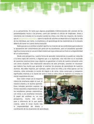 en su pensamiento. En tanto que algunas propiedades tridimensionales del volumen de los
paralelepípedos rectos o los prismas, como por ejemplo el cálculo de longitudes, áreas y
volúmenes son tratados en la escuela cuando los niños y las niñas son mayores, de manera
que el pensamiento matemático sobre la noción de volumen se desarrolla a lo largo de la vida
de los individuos, por tanto, la enseñanza y el aprendizaje de las matemáticas en la escuela
debería de tomar en cuenta dicha evolución.
     Dado que para un profesor enseñar significa la creación de las condiciones que producirá
la apropiación del conocimiento por parte de los estudiantes, para un estudiante aprender
significa involucrarse en una actividad intelectual cuya consecuencia final es la disponibilidad
de un conocimiento.                                                                                 331
     Desde esta perspectiva, nuestra forma de aprender matemáticas no puede ser reducida
a la mera copia del exterior, o digamos que a su duplicado, sino más bien es el resultado
de sucesivas construcciones cuyo objetivo es garantizar el éxito de nuestra actuación ante
una cierta situación. Una implicación educativa de este principio, consiste en reconocer
que todavía hay mucho que aprender al analizar los procesos de aprendizaje de nuestros
alumnos. Nos debe importar, por ejemplo, saber cómo los niños y las niñas operan con los
números, cómo entienden la noción de ángulo o de recta, cómo construyen y comparten
significados relativos a la noción de suma o resta o cómo ellos se explican a sí mismos la
noción espontánea de azar.
     Esta visión rompe con el esquema
clásico de enseñanza según el cual, el
maestro enseña y el alumno aprende.
Estos métodos permiten explorar las
formas naturales o espontáneas en que
los estudiantes piensan matemáticas,
con miras a una enseñanza renovada.
El papel del profesor es, en esta
perspectiva,   mucho     más     activo,
pues a diferencia de lo que podría
creerse, sobre él recae mucho más
la   responsabilidad   del   diseño    y
coordinación de las situaciones de aprendizaje.

                                                                            Guías para el maestro
 