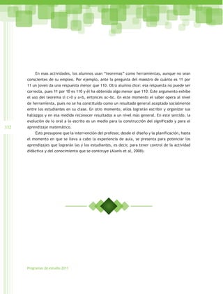 En esas actividades, los alumnos usan “teoremas” como herramientas, aunque no sean
      conscientes de su empleo. Por ejemplo, ante la pregunta del maestro de cuánto es 11 por
      11 un joven da una respuesta menor que 110. Otro alumno dice: esa respuesta no puede ser
      correcta, pues 11 por 10 es 110 y él ha obtenido algo menor que 110. Este argumento exhibe
      el uso del teorema si c>0 y a<b, entonces ac<bc. En este momento el saber opera al nivel
      de herramienta, pues no se ha constituido como un resultado general aceptado socialmente
      entre los estudiantes en su clase. En otro momento, ellos lograrán escribir y organizar sus
      hallazgos y en esa medida reconocer resultados a un nivel más general. En este sentido, la
      evolución de lo oral a lo escrito es un medio para la construcción del significado y para el
332   aprendizaje matemático.
          Esto presupone que la intervención del profesor, desde el diseño y la planificación, hasta
      el momento en que se lleva a cabo la experiencia de aula, se presenta para potenciar los
      aprendizajes que lograrán las y los estudiantes, es decir, para tener control de la actividad
      didáctica y del conocimiento que se construye (Alanís et al, 2008).




      Programas de estudio 2011
 