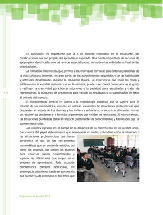 En conclusión, es importante que la o el docente reconozca en el estudiante, las
      construcciones que son propias del aprendizaje esperado. Una fuente importante de recursos de
      apoyo para identificarlas son las revistas especializadas, varias de ellas enlistadas al final de las
      orientaciones.
           La formación matemática que permite a los individuos enfrentar con éxito los problemas de
      la vida cotidiana depende, en gran parte, de los conocimientos adquiridos y de las habilidades
      y actitudes desarrolladas durante la Educación Básica. La experiencia que vivan los niños y
      adolescentes al estudiar matemáticas en la escuela, puede traer como consecuencias el gusto
      o rechazo, la creatividad para buscar soluciones o la pasividad para escucharlas y tratar de
334   reproducirlas, la búsqueda de argumentos para validar los resultados o la supeditación de éstos
      al criterio del maestro.
           El planteamiento central en cuanto a la metodología didáctica que se sugiere para el
      estudio de las matemáticas, consiste en utilizar secuencias de situaciones problemáticas que
      despierten el interés de los alumnos y los inviten a reflexionar, a encontrar diferentes formas
      de resolver los problemas y a formular argumentos que validen los resultados. Al mismo tiempo,
      las situaciones planteadas deberán implicar justamente los conocimientos y habilidades que se
      quieren desarrollar.
           Los avances logrados en el campo de la didáctica de la matemática en los últimos años,
      dan cuenta del papel determinante que desempeña el medio, entendido como la situación o
      las situaciones problemáticas que hacen
      pertinente el uso de las herramientas
      matemáticas que se pretende estudiar, así
      como los procesos que siguen los alumnos
      para construir nuevos conocimientos y
      superar las dificultades que surgen en el
      proceso de aprendizaje. Toda situación
      problemática     presenta   obstáculos,    sin
      embargo, la solución no puede ser tan sencilla
      que quede fija de antemano ni tan difícil que




      Programas de estudio 2011
 