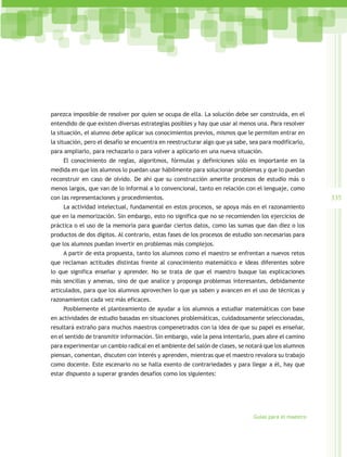 parezca imposible de resolver por quien se ocupa de ella. La solución debe ser construida, en el
entendido de que existen diversas estrategias posibles y hay que usar al menos una. Para resolver
la situación, el alumno debe aplicar sus conocimientos previos, mismos que le permiten entrar en
la situación, pero el desafío se encuentra en reestructurar algo que ya sabe, sea para modificarlo,
para ampliarlo, para rechazarlo o para volver a aplicarlo en una nueva situación.
    El conocimiento de reglas, algoritmos, fórmulas y definiciones sólo es importante en la
medida en que los alumnos lo puedan usar hábilmente para solucionar problemas y que lo puedan
reconstruir en caso de olvido. De ahí que su construcción amerite procesos de estudio más o
menos largos, que van de lo informal a lo convencional, tanto en relación con el lenguaje, como
con las representaciones y procedimientos.                                                             335
    La actividad intelectual, fundamental en estos procesos, se apoya más en el razonamiento
que en la memorización. Sin embargo, esto no significa que no se recomienden los ejercicios de
práctica o el uso de la memoria para guardar ciertos datos, como las sumas que dan diez o los
productos de dos dígitos. Al contrario, estas fases de los procesos de estudio son necesarias para
que los alumnos puedan invertir en problemas más complejos.
    A partir de esta propuesta, tanto los alumnos como el maestro se enfrentan a nuevos retos
que reclaman actitudes distintas frente al conocimiento matemático e ideas diferentes sobre
lo que significa enseñar y aprender. No se trata de que el maestro busque las explicaciones
más sencillas y amenas, sino de que analice y proponga problemas interesantes, debidamente
articulados, para que los alumnos aprovechen lo que ya saben y avancen en el uso de técnicas y
razonamientos cada vez más eficaces.
    Posiblemente el planteamiento de ayudar a los alumnos a estudiar matemáticas con base
en actividades de estudio basadas en situaciones problemáticas, cuidadosamente seleccionadas,
resultará extraño para muchos maestros compenetrados con la idea de que su papel es enseñar,
en el sentido de transmitir información. Sin embargo, vale la pena intentarlo, pues abre el camino
para experimentar un cambio radical en el ambiente del salón de clases, se notará que los alumnos
piensan, comentan, discuten con interés y aprenden, mientras que el maestro revalora su trabajo
como docente. Este escenario no se halla exento de contrariedades y para llegar a él, hay que
estar dispuesto a superar grandes desafíos como los siguientes:




                                                                               Guías para el maestro
 
