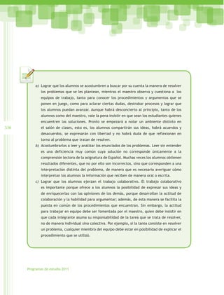 a)	 Lograr que los alumnos se acostumbren a buscar por su cuenta la manera de resolver
              los problemas que se les plantean, mientras el maestro observa y cuestiona a los
              equipos de trabajo, tanto para conocer los procedimientos y argumentos que se
              ponen en juego, como para aclarar ciertas dudas, destrabar procesos y lograr que
              los alumnos puedan avanzar. Aunque habrá desconcierto al principio, tanto de los
              alumnos como del maestro, vale la pena insistir en que sean los estudiantes quienes
              encuentren las soluciones. Pronto se empezará a notar un ambiente distinto en
336           el salón de clases, esto es, los alumnos compartirán sus ideas, habrá acuerdos y
              desacuerdos, se expresarán con libertad y no habrá duda de que reflexionan en
              torno al problema que tratan de resolver.
          b)	 Acostumbrarlos a leer y analizar los enunciados de los problemas. Leer sin entender
              es una deficiencia muy común cuya solución no corresponde únicamente a la
              comprensión lectora de la asignatura de Español. Muchas veces los alumnos obtienen
              resultados diferentes, que no por ello son incorrectos, sino que corresponden a una
              interpretación distinta del problema, de manera que es necesario averiguar cómo
              interpretan los alumnos la información que reciben de manera oral o escrita.
          c)	 Lograr que los alumnos ejerzan el trabajo colaborativo. El trabajo colaborativo
              es importante porque ofrece a los alumnos la posibilidad de expresar sus ideas y
              de enriquecerlas con las opiniones de los demás, porque desarrollan la actitud de
              colaboración y la habilidad para argumentar; además, de esta manera se facilita la
              puesta en común de los procedimientos que encuentran. Sin embargo, la actitud
              para trabajar en equipo debe ser fomentada por el maestro, quien debe insistir en
              que cada integrante asuma su responsabilidad de la tarea que se trata de resolver,
              no de manera individual sino colectiva. Por ejemplo, si la tarea consiste en resolver
              un problema, cualquier miembro del equipo debe estar en posibilidad de explicar el
              procedimiento que se utilizó.




      Programas de estudio 2011
 