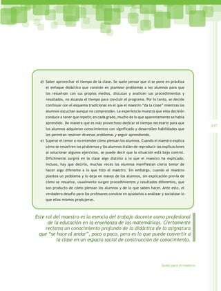 d)	 Saber aprovechar el tiempo de la clase. Se suele pensar que si se pone en práctica
     el enfoque didáctico que consiste en plantear problemas a los alumnos para que
     los resuelvan con sus propios medios, discutan y analicen sus procedimientos y
     resultados, no alcanza el tiempo para concluir el programa. Por lo tanto, se decide
     continuar con el esquema tradicional en el que el maestro “da la clase” mientras los
     alumnos escuchan aunque no comprendan. La experiencia muestra que esta decisión
     conduce a tener que repetir, en cada grado, mucho de lo que aparentemente se había
     aprendido. De manera que es más provechoso dedicar el tiempo necesario para que
                                                                                                    337
     los alumnos adquieran conocimientos con significado y desarrollen habilidades que
     les permitan resolver diversos problemas y seguir aprendiendo.
  e)	 Superar el temor a no entender cómo piensan los alumnos. Cuando el maestro explica
     cómo se resuelven los problemas y los alumnos tratan de reproducir las explicaciones
     al solucionar algunos ejercicios, se puede decir que la situación está bajo control.
     Difícilmente surgirá en la clase algo distinto a lo que el maestro ha explicado,
     incluso, hay que decirlo, muchas veces los alumnos manifiestan cierto temor de
     hacer algo diferente a lo que hizo el maestro. Sin embargo, cuando el maestro
     plantea un problema y lo deja en manos de los alumnos, sin explicación previa de
     cómo se resuelve, usualmente surgen procedimientos y resultados diferentes, que
     son producto de cómo piensan los alumnos y de lo que saben hacer. Ante esto, el
     verdadero desafío para los profesores consiste en ayudarlos a analizar y socializar lo
     que ellos mismos produjeron.



Este rol del maestro es la esencia del trabajo docente como profesional
      de la educación en la enseñanza de las matemáticas. Ciertamente
     reclama un conocimiento profundo de la didáctica de la asignatura
  que “se hace al andar”, poco a poco, pero es lo que puede convertir a
          la clase en un espacio social de construcción de conocimiento.




                                                                            Guías para el maestro
 