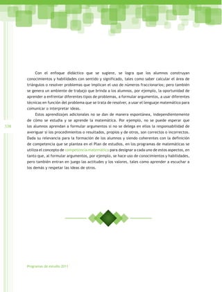 Con el enfoque didáctico que se sugiere, se logra que los alumnos construyan
      conocimientos y habilidades con sentido y significado, tales como saber calcular el área de
      triángulos o resolver problemas que implican el uso de números fraccionarios; pero también
      se genera un ambiente de trabajo que brinda a los alumnos, por ejemplo, la oportunidad de
      aprender a enfrentar diferentes tipos de problemas, a formular argumentos, a usar diferentes
      técnicas en función del problema que se trata de resolver, a usar el lenguaje matemático para
      comunicar o interpretar ideas.
          Estos aprendizajes adicionales no se dan de manera espontánea, independientemente
      de cómo se estudia y se aprende la matemática. Por ejemplo, no se puede esperar que
338   los alumnos aprendan a formular argumentos si no se delega en ellos la responsabilidad de
      averiguar si los procedimientos o resultados, propios y de otros, son correctos o incorrectos.
      Dada su relevancia para la formación de los alumnos y siendo coherentes con la definición
      de competencia que se plantea en el Plan de estudios, en los programas de matemáticas se
      utiliza el concepto de competencia matemática para designar a cada uno de estos aspectos, en
      tanto que, al formular argumentos, por ejemplo, se hace uso de conocimientos y habilidades,
      pero también entran en juego las actitudes y los valores, tales como aprender a escuchar a
      los demás y respetar las ideas de otros.




      Programas de estudio 2011
 