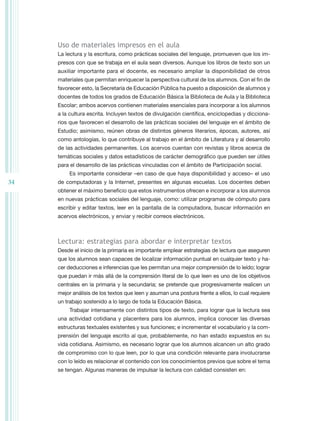 Uso de materiales impresos en el aula
     La lectura y la escritura, como prácticas sociales del lenguaje, promueven que los im-
     presos con que se trabaja en el aula sean diversos. Aunque los libros de texto son un
     auxiliar importante para el docente, es necesario ampliar la disponibilidad de otros
     materiales que permitan enriquecer la perspectiva cultural de los alumnos. Con el fin de
     favorecer esto, la Secretaría de Educación Pública ha puesto a disposición de alumnos y
     docentes de todos los grados de Educación Básica la Biblioteca de Aula y la Biblioteca
     Escolar; ambos acervos contienen materiales esenciales para incorporar a los alumnos
     a la cultura escrita. Incluyen textos de divulgación científica, enciclopedias y dicciona-
     rios que favorecen el desarrollo de las prácticas sociales del lenguaje en el ámbito de
     Estudio; asimismo, reúnen obras de distintos géneros literarios, épocas, autores, así
     como antologías, lo que contribuye al trabajo en el ámbito de Literatura y al desarrollo
     de las actividades permanentes. Los acervos cuentan con revistas y libros acerca de
     temáticas sociales y datos estadísticos de carácter demográfico que pueden ser útiles
     para el desarrollo de las prácticas vinculadas con el ámbito de Participación social.
          Es importante considerar –en caso de que haya disponibilidad y acceso– el uso
34   de computadoras y la Internet, presentes en algunas escuelas. Los docentes deben
     obtener el máximo beneficio que estos instrumentos ofrecen e incorporar a los alumnos
     en nuevas prácticas sociales del lenguaje, como: utilizar programas de cómputo para
     escribir y editar textos, leer en la pantalla de la computadora, buscar información en
     acervos electrónicos, y enviar y recibir correos electrónicos.



     Lectura: estrategias para abordar e interpretar textos
     Desde el inicio de la primaria es importante emplear estrategias de lectura que aseguren
     que los alumnos sean capaces de localizar información puntual en cualquier texto y ha-
     cer deducciones e inferencias que les permitan una mejor comprensión de lo leído; lograr
     que puedan ir más allá de la comprensión literal de lo que leen es uno de los objetivos
     centrales en la primaria y la secundaria; se pretende que progresivamente realicen un
     mejor análisis de los textos que leen y asuman una postura frente a ellos, lo cual requiere
     un trabajo sostenido a lo largo de toda la Educación Básica.
          Trabajar intensamente con distintos tipos de texto, para lograr que la lectura sea
     una actividad cotidiana y placentera para los alumnos, implica conocer las diversas
     estructuras textuales existentes y sus funciones; e incrementar el vocabulario y la com-
     prensión del lenguaje escrito al que, probablemente, no han estado expuestos en su
     vida cotidiana. Asimismo, es necesario lograr que los alumnos alcancen un alto grado
     de compromiso con lo que leen, por lo que una condición relevante para involucrarse
     con lo leído es relacionar el contenido con los conocimientos previos que sobre el tema
     se tengan. Algunas maneras de impulsar la lectura con calidad consisten en:
 