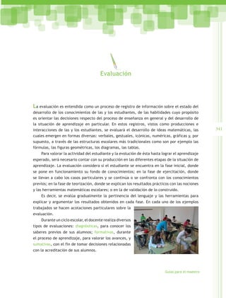 Evaluación




La evaluación es entendida como un proceso de registro de información sobre el estado del
desarrollo de los conocimientos de las y los estudiantes, de las habilidades cuyo propósito
es orientar las decisiones respecto del proceso de enseñanza en general y del desarrollo de
la situación de aprendizaje en particular. En estos registros, vistos como producciones e
interacciones de las y los estudiantes, se evaluará el desarrollo de ideas matemáticas, las        341
cuales emergen en formas diversas: verbales, gestuales, icónicas, numéricas, gráficas y, por
supuesto, a través de las estructuras escolares más tradicionales como son por ejemplo las
fórmulas, las figuras geométricas, los diagramas, las tablas.
    Para valorar la actividad del estudiante y la evolución de ésta hasta lograr el aprendizaje
esperado, será necesario contar con su producción en las diferentes etapas de la situación de
aprendizaje. La evaluación considera si el estudiante se encuentra en la fase inicial, donde
se pone en funcionamiento su fondo de conocimientos; en la fase de ejercitación, donde
se llevan a cabo los casos particulares y se continúa o se confronta con los conocimientos
previos; en la fase de teorización, donde se explican los resultados prácticos con las nociones
y las herramientas matemáticas escolares; o en la de validación de lo construido.
    Es decir, se evalúa gradualmente la pertinencia del lenguaje y las herramientas para
explicar y argumentar los resultados obtenidos en cada fase. En cada uno de los ejemplos
trabajados se hacen acotaciones particulares sobre la
evaluación.
    Durante un ciclo escolar, el docente realiza diversos
tipos de evaluaciones: diagnósticas, para conocer los
saberes previos de sus alumnos; formativas, durante
el proceso de aprendizaje, para valorar los avances, y
sumativas, con el fin de tomar decisiones relacionadas
con la acreditación de sus alumnos.




                                                                           Guías para el maestro
 