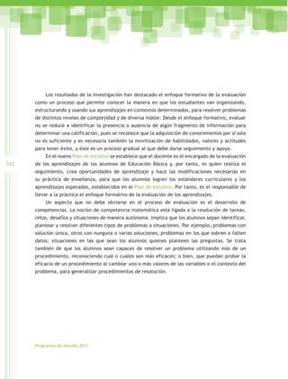 Los resultados de la investigación han destacado el enfoque formativo de la evaluación
      como un proceso que permite conocer la manera en que los estudiantes van organizando,
      estructurando y usando sus aprendizajes en contextos determinados, para resolver problemas
      de distintos niveles de complejidad y de diversa índole. Desde el enfoque formativo, evaluar
      no se reduce a identificar la presencia o ausencia de algún fragmento de información para
      determinar una calificación, pues se reconoce que la adquisición de conocimientos por sí sola
      no es suficiente y es necesaria también la movilización de habilidades, valores y actitudes
      para tener éxito, y éste es un proceso gradual al que debe darse seguimiento y apoyo.
          En el nuevo Plan de estudios se establece que el docente es el encargado de la evaluación
342   de los aprendizajes de los alumnos de Educación Básica y, por tanto, es quien realiza el
      seguimiento, crea oportunidades de aprendizaje y hace las modificaciones necesarias en
      su práctica de enseñanza, para que los alumnos logren los estándares curriculares y los
      aprendizajes esperados, establecidos en el Plan de estudios. Por tanto, es el responsable de
      llevar a la práctica el enfoque formativo de la evaluación de los aprendizajes.
          Un aspecto que no debe obviarse en el proceso de evaluación es el desarrollo de
      competencias. La noción de competencia matemática está ligada a la resolución de tareas,
      retos, desafíos y situaciones de manera autónoma. Implica que los alumnos sepan identificar,
      plantear y resolver diferentes tipos de problemas o situaciones. Por ejemplo, problemas con
      solución única, otros con nunguna o varias soluciones; problemas en los que sobren o falten
      datos; situaciones en las que sean los alumnos quienes planteen las preguntas. Se trata
      también de que los alumnos sean capaces de resolver un problema utilizando más de un
      procedimiento, reconociendo cuál o cuáles son más eficaces; o bien, que puedan probar la
      eficacia de un procedimiento al cambiar uno o más valores de las variables o el contexto del
      problema, para generalizar procedimientos de resolución.




      Programas de estudio 2011
 