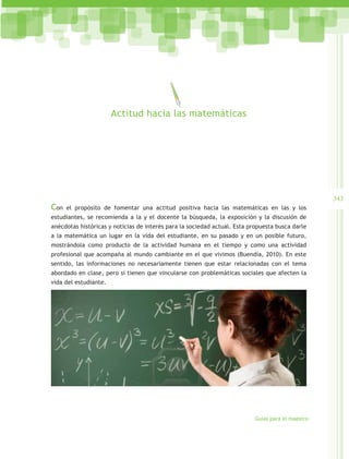 Actitud hacia las matemáticas




                                                                                                   343
Con   el propósito de fomentar una actitud positiva hacia las matemáticas en las y los
estudiantes, se recomienda a la y el docente la búsqueda, la exposición y la discusión de
anécdotas históricas y noticias de interés para la sociedad actual. Esta propuesta busca darle
a la matemática un lugar en la vida del estudiante, en su pasado y en un posible futuro,
mostrándola como producto de la actividad humana en el tiempo y como una actividad
profesional que acompaña al mundo cambiante en el que vivimos (Buendía, 2010). En este
sentido, las informaciones no necesariamente tienen que estar relacionadas con el tema
abordado en clase, pero sí tienen que vincularse con problemáticas sociales que afecten la
vida del estudiante.




                                                                           Guías para el maestro
 