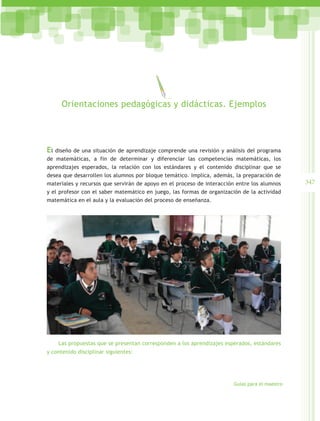 Orientaciones pedagógicas y didácticas. Ejemplos




El diseño de una situación de aprendizaje comprende una revisión y análisis del programa
de matemáticas, a fin de determinar y diferenciar las competencias matemáticas, los
aprendizajes esperados, la relación con los estándares y el contenido disciplinar que se
desea que desarrollen los alumnos por bloque temático. Implica, además, la preparación de
materiales y recursos que servirán de apoyo en el proceso de interacción entre los alumnos     347
y el profesor con el saber matemático en juego, las formas de organización de la actividad
matemática en el aula y la evaluación del proceso de enseñanza.




    Las propuestas que se presentan corresponden a los aprendizajes esperados, estándares
y contenido disciplinar siguientes:




                                                                       Guías para el maestro
 