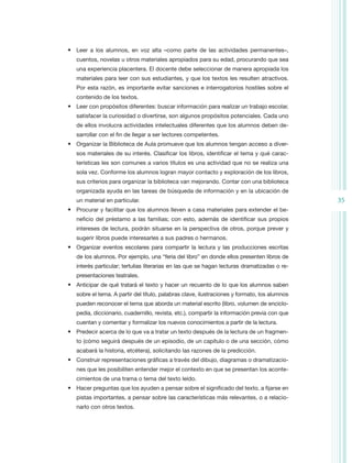 •	 Leer a los alumnos, en voz alta –como parte de las actividades permanentes–,
   cuentos, novelas u otros materiales apropiados para su edad, procurando que sea
   una experiencia placentera. El docente debe seleccionar de manera apropiada los
   materiales para leer con sus estudiantes, y que los textos les resulten atractivos.
   Por esta razón, es importante evitar sanciones e interrogatorios hostiles sobre el
   contenido de los textos.
•	 Leer con propósitos diferentes: buscar información para realizar un trabajo escolar,
   satisfacer la curiosidad o divertirse, son algunos propósitos potenciales. Cada uno
   de ellos involucra actividades intelectuales diferentes que los alumnos deben de-
   sarrollar con el fin de llegar a ser lectores competentes.
•	 Organizar la Biblioteca de Aula promueve que los alumnos tengan acceso a diver-
   sos materiales de su interés. Clasificar los libros, identificar el tema y qué carac-
   terísticas les son comunes a varios títulos es una actividad que no se realiza una
   sola vez. Conforme los alumnos logran mayor contacto y exploración de los libros,
   sus criterios para organizar la biblioteca van mejorando. Contar con una biblioteca
   organizada ayuda en las tareas de búsqueda de información y en la ubicación de
   un material en particular.                                                                 35
•	 Procurar y facilitar que los alumnos lleven a casa materiales para extender el be-
   neficio del préstamo a las familias; con esto, además de identificar sus propios
   intereses de lectura, podrán situarse en la perspectiva de otros, porque prever y
   sugerir libros puede interesarles a sus padres o hermanos.
•	 Organizar eventos escolares para compartir la lectura y las producciones escritas
   de los alumnos. Por ejemplo, una “feria del libro” en donde ellos presenten libros de
   interés particular; tertulias literarias en las que se hagan lecturas dramatizadas o re-
   presentaciones teatrales.
•	 Anticipar de qué tratará el texto y hacer un recuento de lo que los alumnos saben
   sobre el tema. A partir del título, palabras clave, ilustraciones y formato, los alumnos
   pueden reconocer el tema que aborda un material escrito (libro, volumen de enciclo-
   pedia, diccionario, cuadernillo, revista, etc.), compartir la información previa con que
   cuentan y comentar y formalizar los nuevos conocimientos a partir de la lectura.
•	 Predecir acerca de lo que va a tratar un texto después de la lectura de un fragmen-
   to (cómo seguirá después de un episodio, de un capítulo o de una sección, cómo
   acabará la historia, etcétera), solicitando las razones de la predicción.
•	 Construir representaciones gráficas a través del dibujo, diagramas o dramatizacio-
   nes que les posibiliten entender mejor el contexto en que se presentan los aconte-
   cimientos de una trama o tema del texto leído.
•	 Hacer preguntas que los ayuden a pensar sobre el significado del texto, a fijarse en
   pistas importantes, a pensar sobre las características más relevantes, o a relacio-
   narlo con otros textos.
 