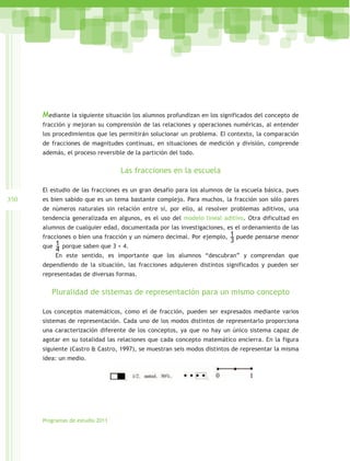 Mediante la siguiente situación los alumnos profundizan en los significados del concepto de
      fracción y mejoran su comprensión de las relaciones y operaciones numéricas, al entender
      los procedimientos que les permitirán solucionar un problema. El contexto, la comparación
      de fracciones de magnitudes continuas, en situaciones de medición y división, comprende
      además, el proceso reversible de la partición del todo.


                                  Las fracciones en la escuela

      El estudio de las fracciones es un gran desafío para los alumnos de la escuela básica, pues
350   es bien sabido que es un tema bastante complejo. Para muchos, la fracción son sólo pares
      de números naturales sin relación entre sí, por ello, al resolver problemas aditivos, una
      tendencia generalizada en algunos, es el uso del modelo lineal aditivo. Otra dificultad en
      alumnos de cualquier edad, documentada por las investigaciones, es el ordenamiento de las
      fracciones o bien una fracción y un número decimal. Por ejemplo, 1 puede pensarse menor
                                                                        3
      que 1 porque saben que 3 < 4.
          4
          En este sentido, es importante que los alumnos “descubran” y comprendan que
      dependiendo de la situación, las fracciones adquieren distintos significados y pueden ser
      representadas de diversas formas.


         Pluralidad de sistemas de representación para un mismo concepto

      Los conceptos matemáticos, como el de fracción, pueden ser expresados mediante varios
      sistemas de representación. Cada uno de los modos distintos de representarlo proporciona
      una caracterización diferente de los conceptos, ya que no hay un único sistema capaz de
      agotar en su totalidad las relaciones que cada concepto matemático encierra. En la figura
      siguiente (Castro & Castro, 1997), se muestran seis modos distintos de representar la misma
      idea: un medio.




      Programas de estudio 2011
 