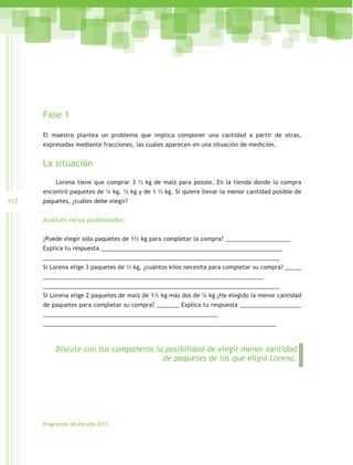 Fase 1

      El maestro plantea un problema que implica componer una cantidad a partir de otras,
      expresadas mediante fracciones, las cuales aparecen en una situación de medición.


      La situación
          Lorena tiene que comprar 3 ½ kg de maíz para pozole. En la tienda donde lo compra
      encontró paquetes de ¼ kg, ½ kg y de 1 ½ kg. Si quiere llevar la menor cantidad posible de
352   paquetes, ¿cuáles debe elegir?


      Analicen varias posibilidades:


      ¿Puede elegir sólo paquetes de 1½ kg para completar la compra? ____________________
      Explica tu respuesta ________________________________________________________
      _________________________________________________________________________
      Si Lorena elige 3 paquetes de ½ kg, ¿cuántos kilos necesita para completar su compra? _____
      ____________________________________________________________________
      _________________________________________________________________________
      Si Lorena elige 2 paquetes de maíz de 1½ kg más dos de ¼ kg ¿Ha elegido la menor cantidad
      de paquetes para completar su compra? _______ Explica tu respuesta ___________________
      ______________________________________________________
      ________________________________________________________________________



          Discute con tus compañeros la posibilidad de elegir menor cantidad
                                       de paquetes de los que eligió Lorena.




      Programas de estudio 2011
 