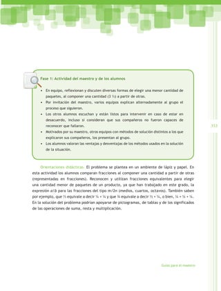 Fase 1: Actividad del maestro y de los alumnos


    •	 En equipo, reflexionan y discuten diversas formas de elegir una menor cantidad de
       paquetes, al componer una cantidad (3 ½) a partir de otras.
    •	 Por invitación del maestro, varios equipos explican alternadamente al grupo el
       proceso que siguieron.
    •	 Los otros alumnos escuchan y están listos para intervenir en caso de estar en
       desacuerdo, incluso si consideran que sus compañeros no fueron capaces de
       reconocer que fallaron.                                                                      353
    •	 Motivados por su maestro, otros equipos con métodos de solución distintos a los que
       explicaron sus compañeros, los presentan al grupo.
    •	 Los alumnos valoran las ventajas y desventajas de los métodos usados en la solución
       de la situación.



    Orientaciones didácticas. El problema se plantea en un ambiente de lápiz y papel. En
esta actividad los alumnos comparan fracciones al componer una cantidad a partir de otras
(representadas en fracciones). Reconocen y utilizan fracciones equivalentes para elegir
una cantidad menor de paquetes de un producto, ya que han trabajado en este grado, la
expresión a/b para las fracciones del tipo m/2n (medios, cuartos, octavos). También saben
por ejemplo, que ½ equivale a decir ¼ + ¼ y que ¾ equivale a decir ½ + ¼, o bien, ¼ + ¼ + ¼.
En la solución del problema podrían apoyarse de pictogramas, de tablas y de los significados
de las operaciones de suma, resta y multiplicación.




                                                                            Guías para el maestro
 
